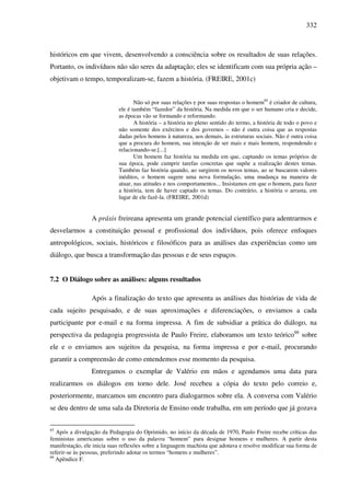 332
históricos em que vivem, desenvolvendo a consciência sobre os resultados de suas relações.
Portanto, os indivíduos não são seres da adaptação; eles se identificam com sua própria ação –
objetivam o tempo, temporalizam-se, fazem a história. (FREIRE, 2001c)
Não só por suas relações e por suas respostas o homem65
é criador de cultura,
ele é também “fazedor” da história. Na medida em que o ser humano cria e decide,
as épocas vão se formando e reformando.
A história – a história no pleno sentido do termo, a história de todo o povo e
não somente dos exércitos e dos governos – não é outra coisa que as respostas
dadas pelos homens à natureza, aos demais, às estruturas sociais. Não é outra coisa
que a procura do homem, sua intenção de ser mais e mais homem, respondendo e
relacionando-se.[...]
Um homem faz história na medida em que, captando os temas próprios de
sua época, pode cumprir tarefas concretas que supõe a realização destes temas.
Também faz história quando, ao surgirem os novos temas, ao se buscarem valores
inéditos, o homem sugere uma nova formulação, uma mudança na maneira de
atuar, nas atitudes e nos comportamentos... Insistamos em que o homem, para fazer
a história, tem de haver captado os temas. Do contrário, a história o arrasta, em
lugar de ele fazê-la. (FREIRE, 2001d)
A práxis freireana apresenta um grande potencial científico para adentrarmos e
desvelarmos a constituição pessoal e profissional dos indivíduos, pois oferece enfoques
antropológicos, sociais, históricos e filosóficos para as análises das experiências como um
diálogo, que busca a transformação das pessoas e de seus espaços.
7.2 O Diálogo sobre as análises: alguns resultados
Após a finalização do texto que apresenta as análises das histórias de vida de
cada sujeito pesquisado, e de suas aproximações e diferenciações, o enviamos a cada
participante por e-mail e na forma impressa. A fim de subsidiar a prática do diálogo, na
perspectiva da pedagogia progressista de Paulo Freire, elaboramos um texto teórico66
sobre
ele e o enviamos aos sujeitos da pesquisa, na forma impressa e por e-mail, procurando
garantir a compreensão de como entendemos esse momento da pesquisa.
Entregamos o exemplar de Valério em mãos e agendamos uma data para
realizarmos os diálogos em torno dele. José recebeu a cópia do texto pelo correio e,
posteriormente, marcamos um encontro para dialogarmos sobre ela. A conversa com Valério
se deu dentro de uma sala da Diretoria de Ensino onde trabalha, em um período que já gozava
65
Após a divulgação da Pedagogia do Oprimido, no início da década de 1970, Paulo Freire recebe críticas das
feministas americanas sobre o uso da palavra “homem” para designar homens e mulheres. A partir desta
manifestação, ele inicia suas reflexões sobre a linguagem machista que adotava e resolve modificar sua forma de
referir-se às pessoas, preferindo adotar os termos “homens e mulheres”.
66
Apêndice F.
 