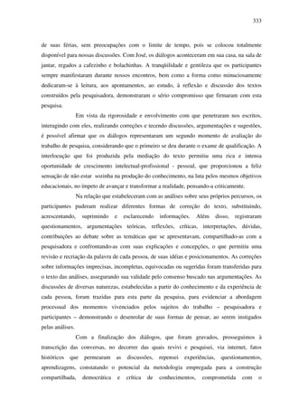 333
de suas férias, sem preocupações com o limite de tempo, pois se colocou totalmente
disponível para nossas discussões. Com José, os diálogos aconteceram em sua casa, na sala de
jantar, regados a cafezinho e bolachinhas. A tranqüilidade e gentileza que os participantes
sempre manifestaram durante nossos encontros, bem como a forma como minuciosamente
dedicaram-se à leitura, aos apontamentos, ao estudo, à reflexão e discussão dos textos
construídos pela pesquisadora, demonstraram o sério compromisso que firmaram com esta
pesquisa.
Em vista da rigorosidade e envolvimento com que penetraram nos escritos,
interagindo com eles, realizando correções e tecendo discussões, argumentações e sugestões,
é possível afirmar que os diálogos representaram um segundo momento de avaliação do
trabalho de pesquisa, considerando que o primeiro se deu durante o exame de qualificação. A
interlocução que foi produzida pela mediação do texto permitiu uma rica e intensa
oportunidade de crescimento intelectual-profissional - pessoal, que proporcionou a feliz
sensação de não estar sozinha na produção do conhecimento, na luta pelos mesmos objetivos
educacionais, no ímpeto de avançar e transformar a realidade, pensando-a criticamente.
Na relação que estabeleceram com as análises sobre seus próprios percursos, os
participantes puderam realizar diferentes formas de correção do texto, substituindo,
acrescentando, suprimindo e esclarecendo informações. Além disso, registraram
questionamentos, argumentações teóricas, reflexões, críticas, interpretações, dúvidas,
contribuições ao debate sobre as temáticas que se apresentavam, compartilhado-as com a
pesquisadora e confrontando-as com suas explicações e concepções, o que permitiu uma
revisão e recriação da palavra de cada pessoa, de suas idéias e posicionamentos. As correções
sobre informações imprecisas, incompletas, equivocadas ou sugeridas foram transferidas para
o texto das análises, assegurando sua validade pelo consenso buscado nas argumentações. As
discussões de diversas naturezas, estabelecidas a partir do conhecimento e da experiência de
cada pessoa, foram trazidas para esta parte da pesquisa, para evidenciar a abordagem
processual dos momentos vivenciados pelos sujeitos do trabalho – pesquisadora e
participantes – demonstrando o desenrolar de suas formas de pensar, ao serem instigados
pelas análises.
Com a finalização dos diálogos, que foram gravados, prosseguimos à
transcrição das conversas, no decorrer das quais revivi e pesquisei, via internet, fatos
históricos que permearam as discussões, repensei experiências, questionamentos,
aprendizagens, constatando o potencial da metodologia empregada para a construção
compartilhada, democrática e crítica de conhecimentos, comprometida com o
 