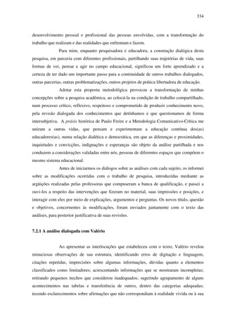 334
desenvolvimento pessoal e profissional das pessoas envolvidas, com a transformação do
trabalho que realizam e das realidades que enfrentam e fazem.
Para mim, enquanto pesquisadora e educadora, a construção dialógica desta
pesquisa, em parceria com diferentes profissionais, partilhando suas trajetórias de vida, suas
formas de ver, pensar e agir no campo educacional, significou um forte aprendizado e a
certeza de ter dado um importante passo para a continuidade de outros trabalhos dialogados,
outras parcerias, outras problematizações, outros projetos de prática libertadora de educação.
Adotar esta proposta metodológica provocou a transformação de minhas
concepções sobre a pesquisa acadêmica, ao colocá-la na condição de trabalho compartilhado,
num processo crítico, reflexivo, respeitoso e comprometido de produzir conhecimento novo,
pela revisão dialogada dos conhecimentos que detínhamos e que questionamos de forma
intersubjetiva. A práxis histórica de Paulo Freire e a Metodologia Comunicativo-Crítica me
uniram a outras vidas, que pensam e experimentam a educação contínua dos(as)
educadores(as), numa relação dialética e democrática, em que as diferenças e proximidades,
inquietudes e convicções, indignações e esperanças são objeto da análise partilhada e nos
conduzem a considerações validadas entre nós, pessoas de diferentes espaços que compõem o
mesmo sistema educacional.
Antes de iniciarmos os diálogos sobre as análises com cada sujeito, os informei
sobre as modificações ocorridas com o trabalho de pesquisa, introduzidas mediante as
argüições realizadas pelas professoras que compuseram a banca de qualificação, e passei a
ouvi-los a respeito das intervenções que fizeram no material, suas impressões e posições, e
interagir com eles por meio de explicações, argumentos e perguntas. Os novos título, questão
e objetivos, concernentes às modificações, foram enviados juntamente com o texto das
análises, para posterior justificativa de suas revisões.
7.2.1 A análise dialogada com Valério
Ao apresentar as interlocuções que estabeleceu com o texto, Valério revelou
minuciosas observações de sua estrutura, identificando erros de digitação e linguagem,
citações repetidas, imprecisões sobre algumas informações, dúvidas quanto a elementos
classificados como limitadores; acrescentando informações que se mostraram incompletas;
retirando pequenos trechos que considerou inadequados; sugerindo agrupamento de alguns
acontecimentos nas tabelas e transferência de outros, dentro das categorias adequadas;
tecendo esclarecimentos sobre afirmações que não correspondiam à realidade vivida ou à sua
 