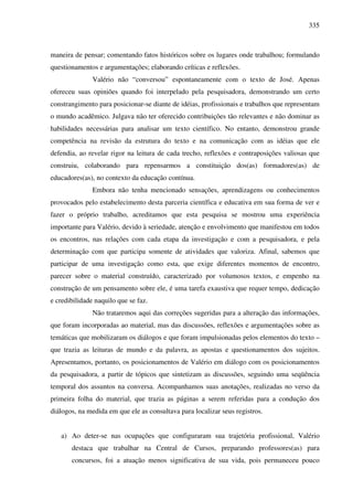 335
maneira de pensar; comentando fatos históricos sobre os lugares onde trabalhou; formulando
questionamentos e argumentações; elaborando críticas e reflexões.
Valério não “conversou” espontaneamente com o texto de José. Apenas
ofereceu suas opiniões quando foi interpelado pela pesquisadora, demonstrando um certo
constrangimento para posicionar-se diante de idéias, profissionais e trabalhos que representam
o mundo acadêmico. Julgava não ter oferecido contribuições tão relevantes e não dominar as
habilidades necessárias para analisar um texto científico. No entanto, demonstrou grande
competência na revisão da estrutura do texto e na comunicação com as idéias que ele
defendia, ao revelar rigor na leitura de cada trecho, reflexões e contraposições valiosas que
construiu, colaborando para repensarmos a constituição dos(as) formadores(as) de
educadores(as), no contexto da educação contínua.
Embora não tenha mencionado sensações, aprendizagens ou conhecimentos
provocados pelo estabelecimento desta parceria científica e educativa em sua forma de ver e
fazer o próprio trabalho, acreditamos que esta pesquisa se mostrou uma experiência
importante para Valério, devido à seriedade, atenção e envolvimento que manifestou em todos
os encontros, nas relações com cada etapa da investigação e com a pesquisadora, e pela
determinação com que participa somente de atividades que valoriza. Afinal, sabemos que
participar de uma investigação como esta, que exige diferentes momentos de encontro,
parecer sobre o material construído, caracterizado por volumosos textos, e empenho na
construção de um pensamento sobre ele, é uma tarefa exaustiva que requer tempo, dedicação
e credibilidade naquilo que se faz.
Não trataremos aqui das correções sugeridas para a alteração das informações,
que foram incorporadas ao material, mas das discussões, reflexões e argumentações sobre as
temáticas que mobilizaram os diálogos e que foram impulsionadas pelos elementos do texto –
que trazia as leituras de mundo e da palavra, as apostas e questionamentos dos sujeitos.
Apresentamos, portanto, os posicionamentos de Valério em diálogo com os posicionamentos
da pesquisadora, a partir de tópicos que sintetizam as discussões, seguindo uma seqüência
temporal dos assuntos na conversa. Acompanhamos suas anotações, realizadas no verso da
primeira folha do material, que trazia as páginas a serem referidas para a condução dos
diálogos, na medida em que ele as consultava para localizar seus registros.
a) Ao deter-se nas ocupações que configuraram sua trajetória profissional, Valério
destaca que trabalhar na Central de Cursos, preparando professores(as) para
concursos, foi a atuação menos significativa de sua vida, pois permaneceu pouco
 
