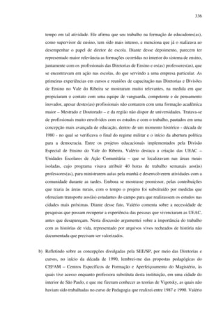 336
tempo em tal atividade. Ele afirma que seu trabalho na formação de educadores(as),
como supervisor de ensino, tem sido mais intenso, e menciona que já o realizava ao
desempenhar o papel de diretor de escola. Diante desse depoimento, parecem ter
representado maior relevância as formações ocorridas no interior do sistema de ensino,
juntamente com os profissionais das Diretorias de Ensino e os(as) professores(as), que
se encontravam em ação nas escolas, do que servindo a uma empresa particular. As
primeiras experiências em cursos e reuniões de capacitação nas Diretorias e Divisões
de Ensino no Vale do Ribeira se mostraram muito relevantes, na medida em que
propiciaram o contato com uma equipe de vanguarda, competente e de pensamento
inovador, apesar destes(as) profissionais não contarem com uma formação acadêmica
maior – Mestrado e Doutorado – e da região não dispor de universidades. Tratava-se
de profissionais muito envolvidos com os estudos e com o trabalho, pautados em uma
concepção mais avançada de educação, dentro de um momento histórico - década de
1980 - no qual se verificava o final do regime militar e o início da abertura política
para a democracia. Entre os projetos educacionais implementados pela Divisão
Especial de Ensino do Vale do Ribeira, Valério destaca a criação das UEAC –
Unidades Escolares de Ação Comunitária – que se localizavam nas áreas rurais
isoladas, cujo programa visava atribuir 40 horas de trabalho semanais aos(às)
professores(as), para ministrarem aulas pela manhã e desenvolverem atividades com a
comunidade durante as tardes. Embora se mostrasse promissor, pelas contribuições
que trazia às áreas rurais, com o tempo o projeto foi substituído por medidas que
ofereciam transporte aos(às) estudantes do campo para que realizassem os estudos nas
cidades mais próximas. Diante desse fato, Valério comenta sobre a necessidade de
pesquisas que possam recuperar a experiência das pessoas que vivenciaram as UEAC,
antes que desapareçam. Nesta discussão argumentei sobre a importância do trabalho
com as histórias de vida, representado por arquivos vivos recheados de história não
documentada que precisam ser valorizados.
b) Refletindo sobre as concepções divulgadas pela SEE/SP, por meio das Diretorias e
cursos, no início da década de 1990, lembrei-me das propostas pedagógicas do
CEFAM – Centros Específicos de Formação e Aperfeiçoamento do Magistério, às
quais tive acesso enquanto professora substituta desta instituição, em uma cidade do
interior de São Paulo, e que me fizeram conhecer as teorias de Vigotsky, as quais não
haviam sido trabalhadas no curso de Pedagogia que realizei entre 1987 e 1990. Valério
 