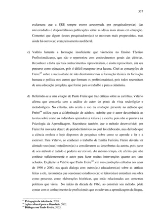 337
esclareceu que a SEE sempre esteve assessorada por pesquisadores(as) das
universidades e disponibilizava publicações sobre as idéias mais atuais em educação.
Comentei que alguns desses pesquisadores(as) se mostram mais progressistas, mas
ainda há outros(as) com pensamento neoliberal.
c) Valério lamenta a formação insuficiente que vivenciou no Ensino Técnico
Profissionalizante, que não o repertoriou com conhecimentos gerais das ciências.
Reconhece a falta que tais conhecimentos representaram, e ainda representam, em seu
percurso como educador, pois é difícil recuperar essa lacuna. Citei as concepções de
Freire67
sobre a necessidade de não dicotomizarmos a formação técnica da formação
humana e política nos cursos que formam os profissionais(as), pois todos necessitam
de uma educação completa, que forme para o trabalho e para a cidadania.
d) Referindo-se a uma citação de Paulo Freire que traz críticas sobre as cartilhas, Valério
afirma que concorda com a análise do autor do ponto de vista sociológico e
metodológico. No entanto, não aceita o uso da silabação presente no método que
Freire68
utiliza para a alfabetização de adultos. Admite que o autor desconhecia as
teorias sobre como os indivíduos aprendem a leitura e a escrita, pois não se pautava na
Psicologia da Aprendizagem. Reconhece também que o método desenvolvido por
Freire foi inovador dentro do período histórico no qual foi elaborado, mas defende que
a ciência evoluiu e hoje dispomos de pesquisas sobre como se aprende a ler e a
escrever. Para Valério, ao conhecer o trabalho de Emília Ferreiro, Freire deveria ter
alertado seus(suas) estudiosos(as) a considerarem as descobertas da autora, pois parte
de seu método é datado e poderia ser revisto. Ao mesmo tempo, ele afirma que não
conhece suficientemente o autor para fazer muitas intervenções quanto aos seus
achados. Explicitei a Valério que Paulo Freire69
, em suas produções editadas nos anos
de 1990 e 2000, nas quais dialoga com outros(as) educadores(as) sobre as críticas
feitas a ele, recomenda que seus(suas) estudiosos(as) e leitores(as) entendam sua obra
como processo, como elaborações históricas, que estão relacionadas aos contextos
políticos que viveu. No início da década de 1960, ao construir seu método, pôde
contar com o conhecimento de profissionais que estudavam a aprendizagem da língua,
67
Pedagogia da tolerância, 2005.
68
Ação cultural para a liberdade, 2002.
69
Diálogo com Paulo Freire, 2003.
 
