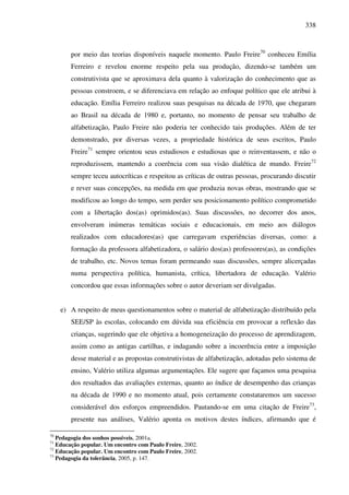 338
por meio das teorias disponíveis naquele momento. Paulo Freire70
conheceu Emília
Ferreiro e revelou enorme respeito pela sua produção, dizendo-se também um
construtivista que se aproximava dela quanto à valorização do conhecimento que as
pessoas constroem, e se diferenciava em relação ao enfoque político que ele atribui à
educação. Emília Ferreiro realizou suas pesquisas na década de 1970, que chegaram
ao Brasil na década de 1980 e, portanto, no momento de pensar seu trabalho de
alfabetização, Paulo Freire não poderia ter conhecido tais produções. Além de ter
demonstrado, por diversas vezes, a propriedade histórica de seus escritos, Paulo
Freire71
sempre orientou seus estudiosos e estudiosas que o reinventassem, e não o
reproduzissem, mantendo a coerência com sua visão dialética de mundo. Freire72
sempre teceu autocríticas e respeitou as críticas de outras pessoas, procurando discutir
e rever suas concepções, na medida em que produzia novas obras, mostrando que se
modificou ao longo do tempo, sem perder seu posicionamento político comprometido
com a libertação dos(as) oprimidos(as). Suas discussões, no decorrer dos anos,
envolveram inúmeras temáticas sociais e educacionais, em meio aos diálogos
realizados com educadores(as) que carregavam experiências diversas, como: a
formação da professora alfabetizadora, o salário dos(as) professores(as), as condições
de trabalho, etc. Novos temas foram permeando suas discussões, sempre alicerçadas
numa perspectiva política, humanista, crítica, libertadora de educação. Valério
concordou que essas informações sobre o autor deveriam ser divulgadas.
e) A respeito de meus questionamentos sobre o material de alfabetização distribuído pela
SEE/SP às escolas, colocando em dúvida sua eficiência em provocar a reflexão das
crianças, sugerindo que ele objetiva a homogeneização do processo de aprendizagem,
assim como as antigas cartilhas, e indagando sobre a incoerência entre a imposição
desse material e as propostas construtivistas de alfabetização, adotadas pelo sistema de
ensino, Valério utiliza algumas argumentações. Ele sugere que façamos uma pesquisa
dos resultados das avaliações externas, quanto ao índice de desempenho das crianças
na década de 1990 e no momento atual, pois certamente constataremos um sucesso
considerável dos esforços empreendidos. Pautando-se em uma citação de Freire73
,
presente nas análises, Valério aponta os motivos destes índices, afirmando que é
70
Pedagogia dos sonhos possíveis, 2001a.
71
Educação popular. Um encontro com Paulo Freire, 2002.
72
Educação popular. Um encontro com Paulo Freire, 2002.
73
Pedagogia da tolerância, 2005, p. 147.
 