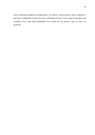 33
como construções próprias da pesquisadora. Ao utilizar a terceira pessoa, busco significar o
que tem se configurado em parceria com a orientadora da tese e com o grupo de pesquisa que
coordena, com o qual tenho apreendido novos modos de ser, pensar e agir, na vida e na
profissão.
 