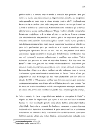 339
preciso mudar a si mesmo antes de mudar a realidade. Ele questiona: “Por qual
motivo, na mesma rede, na mesma escola, há profissionais, e muitos, que têm práticas
mais adequadas ao modo como a criança aprende e outros não?”. Lembrando que
Freire concebe as cartilhas como meio de depositar palavras e textos, que domesticam
o poder de expressão e a criatividade, Valério alerta sobre o interesse que o mercado
editorial tem no uso da cartilha, indagando: “O que é melhor: defender o material do
Estado, que possibilitou a reflexão sobre a leitura e a escrita, ou deixar o professor
com um material que não possibilita a reflexão, pois é um depósito de palavras e
textos não contextualizados e com valorização da cópia?”. Valério explica que não se
trata de impor um material pelo outro, mas de proporcionar momentos de reflexão por
parte do(a) professor(a), para que transforme a si mesmo e contribua para a
aprendizagem significativa em sala de aula. Para ele, não podemos ficar apenas
questionando o papel autoritário do Estado, pois desta forma não contribuiremos para
que o(a) professor(a) construa conhecimentos e modifique suas práticas. Valério
argumenta que, para não ser mais um supervisor burocrata, deve concordar com
Freire74
e correr riscos, pois sem eles “não há cultura nem história”. Ele defende que,
apesar do Estado, os(as) professores(as) devem correr o risco, utilizando o material do
Programa Ler e Escrever, e não as cartilhas; que não poderemos correr o risco se
continuarmos apenas questionando o autoritarismo do Estado. Valério afirma que,
comparando as taxas de crianças que não foram alfabetizadas com oito anos nas
décadas de 1980 e 1990, podemos verificar que obtivemos sucesso, pois muitos(as)
professores(as) mudaram seus olhares sobre a alfabetização e sobre suas práticas. Para
ele ainda não se trata de mudanças radicais, mas as pequenas mudanças, introduzidas
em sala de aula, já trouxeram contribuições grandes para a aprendizagem das crianças.
f) Sobre a questão do risco, compartilhei com Valério as concepções de Freire75
a
respeito do poder da subjetividade, que explica a ação dos indivíduos no mundo,
fazendo-o e sendo modificados por ele, numa relação dialética entre subjetividade e
objetividade. Sua teoria se contrapõe às abordagens meramente reprodutivistas que
retiram da escola a condição de transformar. E quem transforma? São as pessoas que
transformam, ao correrem o risco e assumirem suas responsabilidades, como seres
históricos que não adotam uma postura fatalista e comodista frente à realidade, como
74
Pedagogia da Indignação, 2000, p. 30.
75
Pedagogia dos sonhos possíveis, 2001a.
 