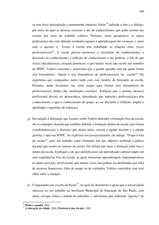340
se esta fosse determinada e eternamente imutável. Freire76
defende a luta e o diálogo,
por meio do qual as pessoas exercem o ato de conhecimento, que pode ocorrer nas
escolas por meio do trabalho coletivo. Portanto, nesta perspectiva, se um(a)
professor(a) não está obtendo resultados quanto à aprendizagem das crianças, e outro
está, a questão é: “Como a escola tem trabalhado as relações entre os(as)
professores(as)?” A escola precisa promover a circulação do conhecimento, a
discussão do conhecimento, a reflexão do conhecimento e das práticas, a fim de que
os(as) educadores(as) cresçam juntos(as), o que muitas vezes não ocorre nas reuniões
de HTPC. Valério concorda e acrescenta que a grande questão está em quem forma
o(a) formador(a). “Quem é o(a) formador(a) de professores(as) na escola?” Ele
argumenta que começamos muito tarde com esse modelo de formação na escola.
Portanto, ainda levaremos um certo tempo para formar o(a) formador(a) de
professores(as) dentro das instituições escolares. Enfatizei que a postura desse(a)
profissional deverá ser democrática, entendendo que todos(as) professores(as) têm
conhecimento, e que o conhecimento do grupo, ao ser discutido e refletido, amplia e
aprofunda o repertório de todos(as).
g) Em relação à afirmação que fizemos sobre Valério defender a formação fora da escola,
ele se contrapõe dizendo que também defende a formação dentro da escola, pois forma
coordenadores(as) e diretores que atuam nelas; orienta a equipe docente e a equipe
gestora, e atua nos HTPC. Ao explicitar seu posicionamento, ele indaga: “O que é fora
da escola?”, pois seu trabalho como formador tem por objetivo melhorar a prática
docente que ocorre no interior da escola. Ele afirma não fazer a distinção entre fora e
dentro da escola. Expliquei a ele que identificamos um aprendizado cultural amplo em
suas experiências fora da escola, as quais trouxeram aprendizagens importantíssimas
no plano pessoal e profissional, que muitas vezes não podem ser desfrutadas por falta
de recursos financeiros, falta de tempo ou de estímulos. Valério concordou com esse
olhar sobre a situação.
h) Comparando um excerto de Freire77
, no qual ele demonstra o apoio que a universidade
ofereceu ao seu trabalho na Secretaria Municipal de Educação de São Paulo, com
outro, em que critica a atitude de sabichões e sabichonas que elaboram “pacotes” de
76
Medo e ousadia, 2003.
77
A educação na cidade, 2006. Professora sim, tia não, 1998.
 