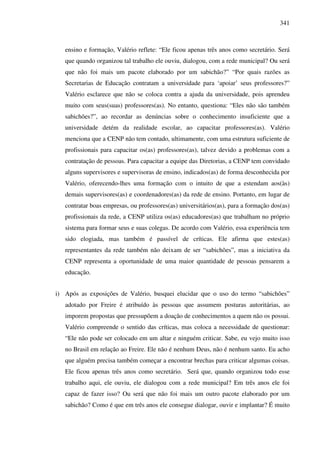 341
ensino e formação, Valério reflete: “Ele ficou apenas três anos como secretário. Será
que quando organizou tal trabalho ele ouviu, dialogou, com a rede municipal? Ou será
que não foi mais um pacote elaborado por um sabichão?” “Por quais razões as
Secretarias de Educação contratam a universidade para ‘apoiar’ seus professores?”
Valério esclarece que não se coloca contra a ajuda da universidade, pois aprendeu
muito com seus(suas) professores(as). No entanto, questiona: “Eles não são também
sabichões?”, ao recordar as denúncias sobre o conhecimento insuficiente que a
universidade detém da realidade escolar, ao capacitar professores(as). Valério
menciona que a CENP não tem contado, ultimamente, com uma estrutura suficiente de
profissionais para capacitar os(as) professores(as), talvez devido a problemas com a
contratação de pessoas. Para capacitar a equipe das Diretorias, a CENP tem convidado
alguns supervisores e supervisoras de ensino, indicados(as) de forma desconhecida por
Valério, oferecendo-lhes uma formação com o intuito de que a estendam aos(às)
demais supervisores(as) e coordenadores(as) da rede de ensino. Portanto, em lugar de
contratar boas empresas, ou professores(as) universitários(as), para a formação dos(as)
profissionais da rede, a CENP utiliza os(as) educadores(as) que trabalham no próprio
sistema para formar seus e suas colegas. De acordo com Valério, essa experiência tem
sido elogiada, mas também é passível de críticas. Ele afirma que estes(as)
representantes da rede também não deixam de ser “sabichões”, mas a iniciativa da
CENP representa a oportunidade de uma maior quantidade de pessoas pensarem a
educação.
i) Após as exposições de Valério, busquei elucidar que o uso do termo “sabichões”
adotado por Freire é atribuído às pessoas que assumem posturas autoritárias, ao
imporem propostas que pressupõem a doação de conhecimentos a quem não os possui.
Valério compreende o sentido das críticas, mas coloca a necessidade de questionar:
“Ele não pode ser colocado em um altar e ninguém criticar. Sabe, eu vejo muito isso
no Brasil em relação ao Freire. Ele não é nenhum Deus, não é nenhum santo. Eu acho
que alguém precisa também começar a encontrar brechas para criticar algumas coisas.
Ele ficou apenas três anos como secretário. Será que, quando organizou todo esse
trabalho aqui, ele ouviu, ele dialogou com a rede municipal? Em três anos ele foi
capaz de fazer isso? Ou será que não foi mais um outro pacote elaborado por um
sabichão? Como é que em três anos ele consegue dialogar, ouvir e implantar? É muito
 