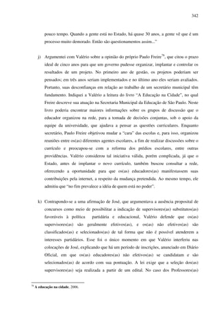 342
pouco tempo. Quando a gente está no Estado, há quase 30 anos, a gente vê que é um
processo muito demorado. Então são questionamentos assim...”
j) Argumentei com Valério sobre a opinião do próprio Paulo Freire78
, que citou o prazo
ideal de cinco anos para que um governo pudesse organizar, implantar e controlar os
resultados de um projeto. No primeiro ano de gestão, os projetos poderiam ser
pensados; em três anos seriam implementados e no último ano eles seriam avaliados.
Portanto, suas desconfianças em relação ao trabalho de um secretário municipal têm
fundamento. Indiquei a Valério a leitura do livro “A Educação na Cidade”, no qual
Freire descreve sua atuação na Secretaria Municipal da Educação de São Paulo. Neste
livro poderia encontrar maiores informações sobre os grupos de discussão que o
educador organizou na rede, para a tomada de decisões conjuntas, sob o apoio da
equipe da universidade, que ajudava a pensar as questões curriculares. Enquanto
secretário, Paulo Freire objetivou mudar a “cara” das escolas e, para isso, organizou
reuniões entre os(as) diferentes agentes escolares, a fim de realizar discussões sobre o
currículo e preocupou-se com a reforma dos prédios escolares, entre outras
providências. Valério considerou tal iniciativa válida, porém complicada, já que o
Estado, antes de implantar o novo currículo, também buscou consultar a rede,
oferecendo a oportunidade para que os(as) educadores(as) manifestassem suas
contribuições pela internet, a respeito da mudança pretendida. Ao mesmo tempo, ele
admitiu que “no fim prevalece a idéia de quem está no poder”.
k) Contrapondo-se a uma afirmação de José, que argumentava a ausência proposital de
concursos como meio de possibilitar a indicação de supervisores(as) substitutos(as)
favoráveis à política partidária e educacional, Valério defende que os(as)
supervisores(as) são geralmente efetivos(as), e os(as) não efetivos(as) são
classificados(as) e selecionados(as) de tal forma que não é possível atenderem a
interesses partidários. Esse foi o único momento em que Valério interferiu nas
colocações de José, explicando que há um período de inscrições, anunciado em Diário
Oficial, em que os(as) educadores(as) não efetivos(as) se candidatam e são
selecionados(as) de acordo com sua pontuação. A lei exige que a seleção dos(as)
supervisores(as) seja realizada a partir de um edital. No caso dos Professores(as)
78
A educação na cidade, 2006.
 