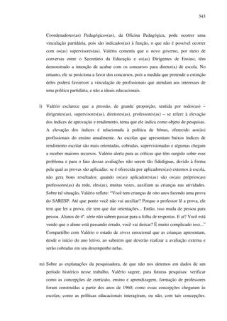 343
Coordenadores(as) Pedagógicos(as), da Oficina Pedagógica, pode ocorrer uma
vinculação partidária, pois são indicados(as) à função, o que não é possível ocorrer
com os(as) supervisores(as). Valério comenta que o novo governo, por meio de
conversas entre o Secretário da Educação e os(as) Dirigentes de Ensino, têm
demonstrado a intenção de acabar com os concursos para diretor(a) de escola. No
entanto, ele se posiciona a favor dos concursos, pois a medida que pretende a extinção
deles poderá favorecer a vinculação de profissionais que atendam aos interesses de
uma política partidária, e não a ideais educacionais.
l) Valério esclarece que a pressão, de grande proporção, sentida por todos(as) –
dirigentes(as), supervisores(as), diretores(as), professores(as) – se refere à elevação
dos índices de aprovação e rendimento, tema que ele indica como objeto de pesquisas.
A elevação dos índices é relacionada à política de bônus, oferecido aos(às)
profissionais do ensino anualmente. As escolas que apresentam baixos índices de
rendimento escolar são mais orientadas, cobradas, supervisionadas e algumas chegam
a receber maiores recursos. Valério alerta para as críticas que têm surgido sobre esse
problema e para o fato dessas avaliações não serem tão fidedignas, devido à forma
pela qual as provas são aplicadas: se é oferecida por aplicadores(as) externos à escola,
não gera bons resultados; quando os(as) aplicadores(as) são os(as) próprios(as)
professores(as) da rede, eles(as), muitas vezes, auxiliam as crianças nas atividades.
Sobre tal situação, Valério reflete: “Você tem crianças de oito anos fazendo uma prova
do SARESP. Até que ponto você não vai auxiliar? Porque o professor lê a prova, ele
tem que ler a prova, ele tem que dar orientações... Então, isso muda de pessoa para
pessoa. Alunos de 4ª. série não sabem passar para a folha de respostas. E aí? Você está
vendo que o aluno está passando errado, você vai deixar? É muito complicado isso...”
Compartilho com Valério o estado de stress emocional que as crianças apresentam,
desde o início do ano letivo, ao saberem que deverão realizar a avaliação externa e
serão cobradas em seu desempenho nelas.
m) Sobre as explanações da pesquisadora, de que não nos detemos em dados de um
período histórico nesse trabalho, Valério sugere, para futuras pesquisas: verificar
como as concepções de currículo, ensino e aprendizagem, formação de professores
foram construídas a partir dos anos de 1960; como essas concepções chegaram às
escolas; como as políticas educacionais interagiram, ou não, com tais concepções.
 