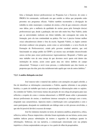 346
feita a formação dos(as) professores(as) no Programa Ler e Escrever, de como o
PROFA foi estruturado, verificando em que sentido as idéias que proponho estão
presentes nos programas oficiais. Valério também recomendou a divulgação do
trabalho às redes municipais e estaduais de ensino, a fim de que comecem a discutir
suas idéias, pois a melhoria da qualidade do ensino passa pela formação dos(as)
professores(as) que, desde a graduação, não tem sido muito boa. Para Valério, ainda
que as universidades realizem um ótimo trabalho, não conseguem dar conta da
formação, pois ela tem continuidade na prática. Por isso é preciso formar melhor
os(as) educadores(as) dentro e fora da escola. Segundo Valério, os órgãos centrais
deveriam conhecer esta pesquisa, assim como as universidades e a nova Escola de
Formação de Professores(as), criada pelo governo estadual anterior, que está
funcionando no antigo prédio da CENP e já iniciou suas atividades desenvolvendo
cursos on-line para os(as) professores(as) ingressantes(as). Respondi a Valério que
meu trabalho vem de uma crença de que devemos ouvir quem está dentro das
instituições de ensino, assim como quem atua em vários âmbitos do campo
educacional. “Começar a ouvir essas pessoas, o conhecimento que elas trazem, as
propostas que elas têm, pois elas reelaboram tudo aquilo que vem de outros âmbitos.”
7.2.2 A análise dialogada com José
José marcou todo o material das análises com anotações em papel colorido, a
fim de identificar as informações concernentes a Valério, aquelas referentes à sua própria
história, e a parte do trabalho que trazia as aproximações e diferenciações entre os sujeitos.
Ao contrário de Valério, José trouxe muitas das posições de seu colega de pesquisa para suas
reflexões a respeito de como o sistema educacional e a SEE/SP atuam sobre o pensamento
dos(as) profissionais do ensino, e manifestou intensas sensações ao interagir com o texto,
elogiando suas características. Apreciou muito a interlocução com a pesquisadora e com o
outro participante, desejando ter estabelecido um diálogo entre as três pessoas envolvidas, o
que não foi possível devido à escassez de tempo.
José fez inúmeras inserções no texto, de natureza analítica, propositiva, crítica,
reflexiva, teórica. Poucas imprecisões e dúvidas foram registradas em sua leitura, assim como
também indicou poucas substituições de termos e sugestões de mudanças quanto às
informações. Sobressai, em sua narrativa, a comunicação emocionada com sua própria
trajetória e a forma surpreendente com que se viu a partir do olhar da pesquisadora.
 