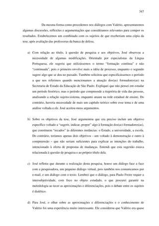 347
Da mesma forma como procedemos nos diálogos com Valério, apresentaremos
algumas discussões, reflexões e argumentações que consideramos relevantes para compor os
resultados. Estabelecemos um combinado com os sujeitos de que receberiam uma cópia da
tese, após avaliação das professoras da banca de defesa.
a) Com relação ao título, à questão de pesquisa e aos objetivos, José observou a
necessidade de algumas modificações. Orientado por especialistas da Língua
Portuguesa, ele sugeriu que utilizássemos o termo “formação contínua” e não
“continuada”, pois o primeiro envolve mais a idéia de processo, enquanto o segundo
sugere algo que se deu no passado. Também solicitou que especificássemos o período
a que nos referimos quando mencionamos a atuação dos(as) formadores(as) na
Secretaria de Estado da Educação de São Paulo. Expliquei que não pensei em estudar
um período histórico, mas o período que compreende a trajetória de vida das pessoas,
analisando a relação sujeito-sistema, enquanto atuam na rede estadual de ensino. Do
contrário, haveria necessidade de mais um capítulo teórico sobre esse tema e de uma
análise voltada a ele. José aceitou meus argumentos.
b) Sobre os objetivos da tese, José argumentou que era preciso incluir um objetivo
específico voltado a “sugerir, indicar, propor” algo à formação dos(as) formadores(as),
que constituem “recados” às diferentes instâncias: o Estado, a universidade, a escola.
Do contrário, teríamos apenas dois objetivos - um voltado à demonstração e outro à
compreensão – que não seriam suficientes para explicar as intenções do trabalho,
intencionado à oferta de propostas de mudanças. Entendi que esta sugestão estava
relacionada à questão de pesquisa e ao próprio título dela.
c) José refletiu que durante a realização desta pesquisa, houve um diálogo face a face
com a pesquisadora, um pequeno diálogo virtual, pois também nos comunicamos por
e-mail, e um diálogo com o texto. Lembrei que o diálogo, para Paulo Freire requer a
intersubjetividade, com foco no objeto estudado, o que procurei garantir na
metodologia ao tecer as aproximações e diferenciações, pois o debate entre os sujeitos
é dialético.
d) Para José, o olhar sobre as aproximações e diferenciações e o conhecimento de
Valério foi uma experiência muito interessante. Ele considerou que Valério era quase
 
