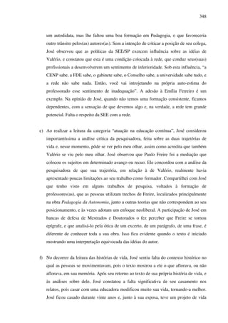 348
um autodidata, mas lhe faltou uma boa formação em Pedagogia, o que favoreceria
outro trânsito pelos(as) autores(as). Sem a intenção de criticar a posição de seu colega,
José observou que as políticas da SEE/SP exercem influência sobre as idéias de
Valério, e constatou que esta é uma condição colocada à rede, que conduz seus(suas)
profissionais a desenvolverem um sentimento de inferioridade. Sob esta influência, “a
CENP sabe, a FDE sabe, o gabinete sabe, o Conselho sabe, a universidade sabe tudo, e
a rede não sabe nada. Então, você vai introjetando na própria auto-estima do
professorado esse sentimento de inadequação”. A adesão à Emília Ferreiro é um
exemplo. Na opinião de José, quando não temos uma formação consistente, ficamos
dependentes, com a sensação de que devemos algo e, na verdade, a rede tem grande
potencial. Falta o respeito da SEE com a rede.
e) Ao realizar a leitura da categoria “atuação na educação contínua”, José considerou
importantíssima a análise crítica da pesquisadora, feita sobre as duas trajetórias de
vida e, nesse momento, pôde se ver pelo meu olhar, assim como acredita que também
Valério se viu pelo meu olhar. José observou que Paulo Freire foi a mediação que
colocou os sujeitos em determinado avanço ou recuo. Ele concordou com a análise da
pesquisadora de que sua trajetória, em relação à de Valério, realmente havia
apresentado poucas limitações ao seu trabalho como formador. Compartilhei com José
que tenho visto em alguns trabalhos de pesquisa, voltados à formação de
professores(as), que as pessoas utilizam trechos de Freire, localizados principalmente
na obra Pedagogia da Autonomia, junto a outras teorias que não correspondem ao seu
posicionamento, e às vezes adotam um enfoque neoliberal. A participação de José em
bancas de defesa de Mestrados e Doutorados o fez perceber que Freire se tornou
epígrafe, e que analisá-lo pela ótica de um excerto, de um parágrafo, de uma frase, é
diferente de conhecer toda a sua obra. Isso fica evidente quando o texto é iniciado
mostrando uma interpretação equivocada das idéias do autor.
f) No decorrer da leitura das histórias de vida, José sentiu falta do contexto histórico no
qual as pessoas se movimentavam, pois o texto mostrou a ele o que aflorava, ou não
aflorava, em sua memória. Após seu retorno ao texto de sua própria história de vida, e
às análises sobre dele, José constatou a falta significativa de seu casamento nos
relatos, pois casar com uma educadora modificou muito sua vida, tornando-a melhor.
José ficou casado durante vinte anos e, junto à sua esposa, teve um projeto de vida
 