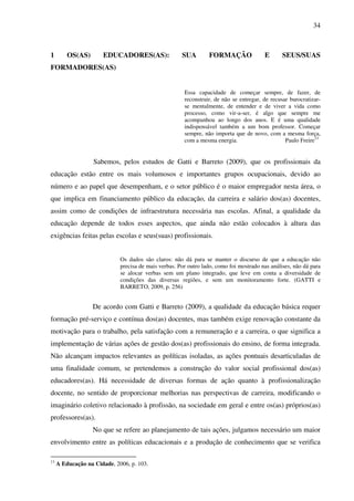 34
1 OS(AS) EDUCADORES(AS): SUA FORMAÇÃO E SEUS/SUAS
FORMADORES(AS)
Essa capacidade de começar sempre, de fazer, de
reconstruir, de não se entregar, de recusar burocratizar-
se mentalmente, de entender e de viver a vida como
processo, como vir-a-ser, é algo que sempre me
acompanhou ao longo dos anos. E é uma qualidade
indispensável também a um bom professor. Começar
sempre, não importa que de novo, com a mesma força,
com a mesma energia. Paulo Freire13
Sabemos, pelos estudos de Gatti e Barreto (2009), que os profissionais da
educação estão entre os mais volumosos e importantes grupos ocupacionais, devido ao
número e ao papel que desempenham, e o setor público é o maior empregador nesta área, o
que implica em financiamento público da educação, da carreira e salário dos(as) docentes,
assim como de condições de infraestrutura necessária nas escolas. Afinal, a qualidade da
educação depende de todos esses aspectos, que ainda não estão colocados à altura das
exigências feitas pelas escolas e seus(suas) profissionais.
Os dados são claros: não dá para se manter o discurso de que a educação não
precisa de mais verbas. Por outro lado, como foi mostrado nas análises, não dá para
se alocar verbas sem um plano integrado, que leve em conta a diversidade de
condições das diversas regiões, e sem um monitoramento forte. (GATTI e
BARRETO, 2009, p. 256)
De acordo com Gatti e Barreto (2009), a qualidade da educação básica requer
formação pré-serviço e contínua dos(as) docentes, mas também exige renovação constante da
motivação para o trabalho, pela satisfação com a remuneração e a carreira, o que significa a
implementação de várias ações de gestão dos(as) profissionais do ensino, de forma integrada.
Não alcançam impactos relevantes as políticas isoladas, as ações pontuais desarticuladas de
uma finalidade comum, se pretendemos a construção do valor social profissional dos(as)
educadores(as). Há necessidade de diversas formas de ação quanto à profissionalização
docente, no sentido de proporcionar melhorias nas perspectivas de carreira, modificando o
imaginário coletivo relacionado à profissão, na sociedade em geral e entre os(as) próprios(as)
professores(as).
No que se refere ao planejamento de tais ações, julgamos necessário um maior
envolvimento entre as políticas educacionais e a produção de conhecimento que se verifica
13
A Educação na Cidade, 2006, p. 103.
 