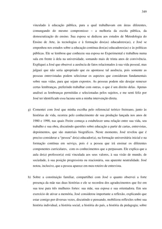 349
vinculado à educação pública, para a qual trabalhavam em áreas diferentes,
comungando do mesmo compromisso – a melhoria da escola pública, da
democratização do ensino. Sua esposa se dedicou aos estudos de Metodologia do
Ensino de Arte, às tecnologias e à formação dos(as) educadores(as), e José se
empenhou nos estudos sobre a educação contínua dos(as) educadores(as) e às políticas
públicas. Ele se lembrou que conheceu sua esposa no Experimental e trabalhou numa
sala em frente à dela na universidade, somando mais de trinta anos de convivência.
Expliquei a José que observei a ausência de fatos relacionados à sua vida pessoal, mas
julguei que não seria apropriado que eu apontasse tal ausência, pois somente as
pessoas entrevistadas podem selecionar os aspectos que consideram fundamentais
sobre suas vidas, para que sejam expostos. As pessoas podem não desejar remexer
certas lembranças, preferindo trabalhar com outras, o que é um direito delas. Apenas
analisei as lembranças permitidas e selecionadas pelos sujeitos, e me senti feliz por
José ter identificado essa lacuna sem a minha intervenção direta.
g) Comentei com José que minha escolha pelo referencial teórico freireano, junto às
histórias de vida, ocorreu pelo conhecimento de sua produção lançada nos anos de
1980 e 1990, nas quais Freire começa a estabelecer uma relação entre sua vida, seu
trabalho e sua obra, discutindo questões sobre educação a partir de cartas, entrevistas,
depoimentos, que são materiais biográficos. Neste momento, José revelou que é
preciso considerar a “pessoa” do(a) educador(a), na formação universitária inicial e na
formação contínua em serviço, pois é a pessoa que irá ensinar os diferentes
componentes curriculares, com os conhecimentos que a perpassam. Ele explica que a
aula do(a) professor(a) está vinculada aos seus valores, à sua visão de mundo, de
sociedade, à sua posição progressista ou reacionária, sua aparente neutralidade. José
notou, inclusive, que a pessoa aparece em meu roteiro de entrevista.
h) Sobre a constituição familiar, compartilhei com José o quanto observei a forte
presença da mãe nas duas histórias e ele se recordou dos agradecimentos que fez em
sua tese para três mulheres fortes: sua mãe, sua esposa e sua orientadora. Em seu
exercício de ativar a memória, José considerou importante a reflexão, explicando que
estar comigo por diversas vezes, discutindo e pensando, mobilizou reflexões sobre sua
história individual, a história social, a história do país, a história da pedagogia; sobre
 