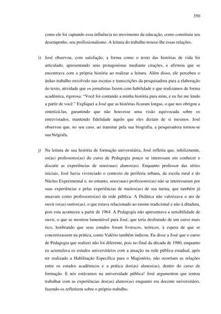350
como ele foi captando essa influência no movimento da educação, como constituiu seu
desempenho, seu profissionalismo. A leitura do trabalho trouxe-lhe essas relações.
i) José observou, com satisfação, a forma como o texto das histórias de vida foi
articulado, apresentando seus protagonistas mediante citações, e afirmou que se
encontrava com a própria história ao realizar a leitura. Além disso, ele percebeu o
árduo trabalho envolvido nas escutas e transcrições da pesquisadora para a elaboração
do texto, atividade que os jornalistas fazem com habilidade e que realizamos de forma
acadêmica, rigorosa: “Você foi contando a minha história para mim, e eu fui me lendo
a partir de você.” Expliquei a José que as histórias ficaram longas, o que nos obrigou a
sintetizá-las, garantindo que não houvesse uma visão equivocada sobre os
entrevistados, mantendo fidelidade àquilo que eles diziam de si mesmos. José
observou que, no seu caso, ao transitar pela sua biografia, a pesquisadora tornou-se
sua biógrafa.
j) Na leitura de sua história de formação universitária, José refletiu que, infelizmente,
os(as) professores(as) do curso de Pedagogia pouco se interessam em conhecer e
discutir as experiências de seus(suas) alunos(as). Enquanto professor das séries
iniciais, José havia vivenciado o contexto da periferia urbana, da escola rural e do
Núcleo Experimental e, no entanto, seus(suas) professores(as) não se interessaram por
suas experiências e pelas experiências de muitos(as) de sua turma, que também já
atuavam como professores(as) da rede pública. A Didática não valorizava o ato de
ouvir os(as) outros(as), o que estava relacionado ao ensino tradicional e não à ditadura,
pois esta aconteceu a partir de 1964. A Pedagogia não apresentava a sensibilidade de
ouvir, o que se mostrou lamentável para José, que teria desfrutado de um curso mais
rico, lembrando que seus estudos foram livrescos, teóricos, à espera de que se
concretizassem na prática, como Valério também indicou. Eu disse a José que o curso
de Pedagogia que realizei não foi diferente, pois no final da década de 1980, enquanto
eu acumulava os estudos universitários com a atuação na rede pública estadual, após
ter realizado a Habilitação Específica para o Magistério, não ocorriam as relações
entre os estudos acadêmicos e a prática dos(as) alunos(as), dentro do curso de
formação. E nós estávamos na universidade pública! José argumentou que tentou
trabalhar com as experiências dos(as) alunos(as) enquanto era docente universitário,
fazendo-os refletirem sobre o próprio trabalho.
 