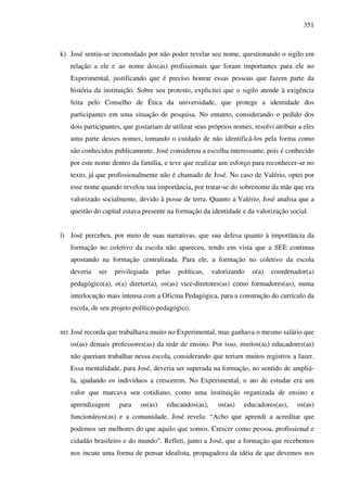 351
k) José sentiu-se incomodado por não poder revelar seu nome, questionando o sigilo em
relação a ele e ao nome dos(as) profissionais que foram importantes para ele no
Experimental, justificando que é preciso honrar essas pessoas que fazem parte da
história da instituição. Sobre seu protesto, explicitei que o sigilo atende à exigência
feita pelo Conselho de Ética da universidade, que protege a identidade dos
participantes em uma situação de pesquisa. No entanto, considerando o pedido dos
dois participantes, que gostariam de utilizar seus próprios nomes, resolvi atribuir a eles
uma parte desses nomes, tomando o cuidado de não identificá-los pela forma como
são conhecidos publicamente. José considerou a escolha interessante, pois é conhecido
por este nome dentro da família, e teve que realizar um esforço para reconhecer-se no
texto, já que profissionalmente não é chamado de José. No caso de Valério, optei por
esse nome quando revelou sua importância, por tratar-se do sobrenome da mãe que era
valorizado socialmente, devido à posse de terra. Quanto a Valério, José analisa que a
questão do capital estava presente na formação da identidade e da valorização social.
l) José percebeu, por meio de suas narrativas, que sua defesa quanto à importância da
formação no coletivo da escola não apareceu, tendo em vista que a SEE continua
apostando na formação centralizada. Para ele, a formação no coletivo da escola
deveria ser privilegiada pelas políticas, valorizando o(a) coordenador(a)
pedagógico(a), o(a) diretor(a), os(as) vice-diretores(as) como formadores(as), numa
interlocução mais intensa com a Oficina Pedagógica, para a construção do currículo da
escola, de seu projeto político-pedagógico.
m) José recorda que trabalhava muito no Experimental, mas ganhava o mesmo salário que
os(as) demais professores(as) da rede de ensino. Por isso, muitos(as) educadores(as)
não queriam trabalhar nessa escola, considerando que teriam muitos registros a fazer.
Essa mentalidade, para José, deveria ser superada na formação, no sentido de ampliá-
la, ajudando os indivíduos a crescerem. No Experimental, o ato de estudar era um
valor que marcava seu cotidiano, como uma instituição organizada de ensino e
aprendizagem para os(as) educandos(as), os(as) educadores(as), os(as)
funcionários(as) e a comunidade. José revela: “Acho que aprendi a acreditar que
podemos ser melhores do que aquilo que somos. Crescer como pessoa, profissional e
cidadão brasileiro e do mundo”. Refleti, junto a José, que a formação que recebemos
nos incute uma forma de pensar idealista, propagadora da idéia de que devemos nos
 