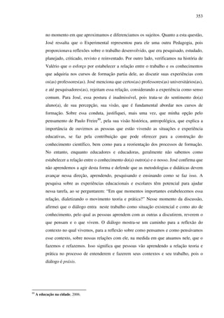 353
no momento em que aproximamos e diferenciamos os sujeitos. Quanto a esta questão,
José ressalta que o Experimental representou para ele uma outra Pedagogia, pois
proporcionava reflexões sobre o trabalho desenvolvido, que era pesquisado, estudado,
planejado, criticado, revisto e reinventado. Por outro lado, verificamos na história de
Valério que o esforço por estabelecer a relação entre o trabalho e os conhecimentos
que adquiria nos cursos de formação partia dele, ao discutir suas experiências com
os(as) professores(as). José menciona que certos(as) professores(as) universitários(as),
e até pesquisadores(as), rejeitam essa relação, considerando a experiência como senso
comum. Para José, essa postura é inadmissível, pois trata-se do sentimento do(a)
aluno(a), de sua percepção, sua visão, que é fundamental abordar nos cursos de
formação. Sobre essa conduta, justifiquei, mais uma vez, que minha opção pelo
pensamento de Paulo Freire80
, pela sua visão histórica, antropológica, que explica a
importância de ouvirmos as pessoas que estão vivendo as situações e experiência
educativas, se faz pela contribuição que pode oferecer para a construção do
conhecimento científico, bem como para a reorientação dos processos de formação.
No entanto, enquanto educadores e educadoras, geralmente não sabemos como
estabelecer a relação entre o conhecimento do(a) outro(a) e o nosso. José confirma que
não aprendemos a agir desta forma e defende que as metodologias e didáticas devem
avançar nessa direção, aprendendo, pesquisando e ensinando como se faz isso. A
pesquisa sobre as experiências educacionais e escolares têm potencial para ajudar
nessa tarefa, ao se perguntarem: “Em que momentos importantes estabelecemos essa
relação, dialetizando o movimento teoria e prática?” Nesse momento da discussão,
afirmei que o diálogo entra neste trabalho como situação existencial e como ato de
conhecimento, pelo qual as pessoas aprendem com as outras a discutirem, reverem o
que pensam e o que vivem. O diálogo mostra-se um caminho para a reflexão do
contexto no qual vivemos, para a reflexão sobre como pensamos e como pensávamos
esse contexto, sobre nossas relações com ele, na medida em que atuamos nele, que o
fazemos e refazemos. Isso significa que pessoas vão aprendendo a relação teoria e
prática no processo de entenderem e fazerem seus contextos e seu trabalho, pois o
diálogo é práxis.
80
A educação na cidade, 2006.
 