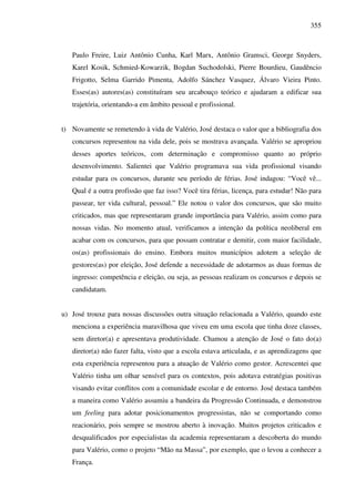 355
Paulo Freire, Luiz Antônio Cunha, Karl Marx, Antônio Gramsci, George Snyders,
Karel Kosik, Schmied-Kowarzik, Bogdan Suchodolski, Pierre Bourdieu, Gaudêncio
Frigotto, Selma Garrido Pimenta, Adolfo Sánchez Vasquez, Álvaro Vieira Pinto.
Esses(as) autores(as) constituíram seu arcabouço teórico e ajudaram a edificar sua
trajetória, orientando-a em âmbito pessoal e profissional.
t) Novamente se remetendo à vida de Valério, José destaca o valor que a bibliografia dos
concursos representou na vida dele, pois se mostrava avançada. Valério se apropriou
desses aportes teóricos, com determinação e compromisso quanto ao próprio
desenvolvimento. Salientei que Valério programava sua vida profissional visando
estudar para os concursos, durante seu período de férias. José indagou: “Você vê...
Qual é a outra profissão que faz isso? Você tira férias, licença, para estudar! Não para
passear, ter vida cultural, pessoal.” Ele notou o valor dos concursos, que são muito
criticados, mas que representaram grande importância para Valério, assim como para
nossas vidas. No momento atual, verificamos a intenção da política neoliberal em
acabar com os concursos, para que possam contratar e demitir, com maior facilidade,
os(as) profissionais do ensino. Embora muitos municípios adotem a seleção de
gestores(as) por eleição, José defende a necessidade de adotarmos as duas formas de
ingresso: competência e eleição, ou seja, as pessoas realizam os concursos e depois se
candidatam.
u) José trouxe para nossas discussões outra situação relacionada a Valério, quando este
menciona a experiência maravilhosa que viveu em uma escola que tinha doze classes,
sem diretor(a) e apresentava produtividade. Chamou a atenção de José o fato do(a)
diretor(a) não fazer falta, visto que a escola estava articulada, e as aprendizagens que
esta experiência representou para a atuação de Valério como gestor. Acrescentei que
Valério tinha um olhar sensível para os contextos, pois adotava estratégias positivas
visando evitar conflitos com a comunidade escolar e de entorno. José destaca também
a maneira como Valério assumiu a bandeira da Progressão Continuada, e demonstrou
um feeling para adotar posicionamentos progressistas, não se comportando como
reacionário, pois sempre se mostrou aberto à inovação. Muitos projetos criticados e
desqualificados por especialistas da academia representaram a descoberta do mundo
para Valério, como o projeto “Mão na Massa”, por exemplo, que o levou a conhecer a
França.
 