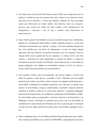 356
v) José analisa que sair da sala de aula foi penoso para Valério, pois sempre gostou de ser
professor. Lembrei-me que ele construiu duas lutas: manter-se no sistema de ensino,
pelo gosto de ser educador, e a busca por melhores condições de vida, procurando
cargos que oferecessem um salário melhor. José observou como essa situação é
perversa: para receber um salário um pouco melhor, os(as) educadores(as) são
obrigados(as) a deixarem a sala de aula e atuarem como diretores(as) ou
supervisores(as).
w) Tanto Valério quanto José defendem a escola em período integral, mas, infelizmente,
quando ela é instalada pelo poder político, recebe tratamento precário e se torna uma
instituição assistencialista, que “guarda” a criança, e não uma instituição educativa de
fato. José acredita que essa forma de implementar a escola em tempo integral
representa uma fase histórica, um período transitório, que será superado. Para ele,
situação difícil ocorre quando não há essa superação e a criança convive com dois
cenários: a monotonia das aulas freqüentadas no período da manhã e a alegria da
brincadeira no período da tarde. José defende a necessidade de que a escola tenha um
projeto pedagógico que implique em permanência integral, ao invés de criarem a
escola e depois ficarem pensando em como preenchê-la.
x) José considera Valério como um pesquisador, que precisa ampliar o conceito que
detém de pesquisa, e pede que eu o aconselhe a fazer o Mestrado, pois tem grande
potencial para realizar uma ótima carreira, levando sua bagagem profissional para a
universidade. Lembrando-se da própria experiência, José conta que, ao chegar como
docente na universidade, carregava conhecimentos construídos enquanto professor
substituto de periferia, professor de escola rural, professor e orientador pedagógico
educacional do Experimental, com trabalho de coordenação no CENAFOR e no MEC.
Na universidade tornou-se pesquisador e seus(suas) alunos(as), da Licenciatura e da
Pedagogia, tiveram o privilégio de encontrar uma pessoa com essa diversidade de
experiências no campo educacional. Portanto, para José, as pessoas que se constituem
na rede levam um amplo repertório de saberes para a universidade, agregando valor a
ela.
y) Sobre a importância que o livro de Maria da Glória Pimentel representou para Valério,
José comenta que trabalhou com a autora no CENAFOR, a qual participava de muitos
 