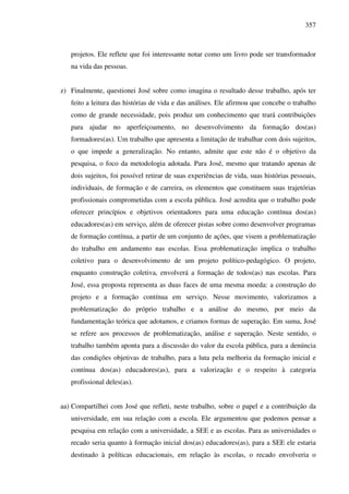 357
projetos. Ele reflete que foi interessante notar como um livro pode ser transformador
na vida das pessoas.
z) Finalmente, questionei José sobre como imagina o resultado desse trabalho, após ter
feito a leitura das histórias de vida e das análises. Ele afirmou que concebe o trabalho
como de grande necessidade, pois produz um conhecimento que trará contribuições
para ajudar no aperfeiçoamento, no desenvolvimento da formação dos(as)
formadores(as). Um trabalho que apresenta a limitação de trabalhar com dois sujeitos,
o que impede a generalização. No entanto, admite que este não é o objetivo da
pesquisa, o foco da metodologia adotada. Para José, mesmo que tratando apenas de
dois sujeitos, foi possível retirar de suas experiências de vida, suas histórias pessoais,
individuais, de formação e de carreira, os elementos que constituem suas trajetórias
profissionais comprometidas com a escola pública. José acredita que o trabalho pode
oferecer princípios e objetivos orientadores para uma educação contínua dos(as)
educadores(as) em serviço, além de oferecer pistas sobre como desenvolver programas
de formação contínua, a partir de um conjunto de ações, que visem a problematização
do trabalho em andamento nas escolas. Essa problematização implica o trabalho
coletivo para o desenvolvimento de um projeto político-pedagógico. O projeto,
enquanto construção coletiva, envolverá a formação de todos(as) nas escolas. Para
José, essa proposta representa as duas faces de uma mesma moeda: a construção do
projeto e a formação contínua em serviço. Nesse movimento, valorizamos a
problematização do próprio trabalho e a análise do mesmo, por meio da
fundamentação teórica que adotamos, e criamos formas de superação. Em suma, José
se refere aos processos de problematização, análise e superação. Neste sentido, o
trabalho também aponta para a discussão do valor da escola pública, para a denúncia
das condições objetivas de trabalho, para a luta pela melhoria da formação inicial e
contínua dos(as) educadores(as), para a valorização e o respeito à categoria
profissional deles(as).
aa) Compartilhei com José que refleti, neste trabalho, sobre o papel e a contribuição da
universidade, em sua relação com a escola. Ele argumentou que podemos pensar a
pesquisa em relação com a universidade, a SEE e as escolas. Para as universidades o
recado seria quanto à formação inicial dos(as) educadores(as), para a SEE ele estaria
destinado à políticas educacionais, em relação às escolas, o recado envolveria o
 