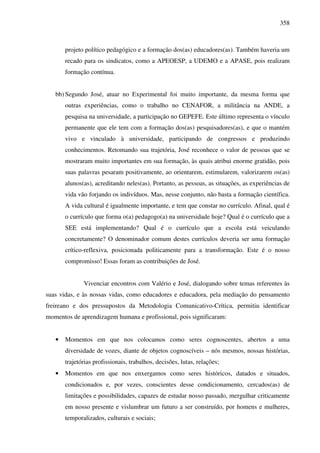 358
projeto político pedagógico e a formação dos(as) educadores(as). Também haveria um
recado para os sindicatos, como a APEOESP, a UDEMO e a APASE, pois realizam
formação contínua.
bb) Segundo José, atuar no Experimental foi muito importante, da mesma forma que
outras experiências, como o trabalho no CENAFOR, a militância na ANDE, a
pesquisa na universidade, a participação no GEPEFE. Este último representa o vínculo
permanente que ele tem com a formação dos(as) pesquisadores(as), e que o mantém
vivo e vinculado à universidade, participando de congressos e produzindo
conhecimentos. Retomando sua trajetória, José reconhece o valor de pessoas que se
mostraram muito importantes em sua formação, às quais atribui enorme gratidão, pois
suas palavras pesaram positivamente, ao orientarem, estimularem, valorizarem os(as)
alunos(as), acreditando neles(as). Portanto, as pessoas, as situações, as experiências de
vida vão forjando os indivíduos. Mas, nesse conjunto, não basta a formação científica.
A vida cultural é igualmente importante, e tem que constar no currículo. Afinal, qual é
o currículo que forma o(a) pedagogo(a) na universidade hoje? Qual é o currículo que a
SEE está implementando? Qual é o currículo que a escola está veiculando
concretamente? O denominador comum destes currículos deveria ser uma formação
crítico-reflexiva, posicionada politicamente para a transformação. Este é o nosso
compromisso! Essas foram as contribuições de José.
Vivenciar encontros com Valério e José, dialogando sobre temas referentes às
suas vidas, e às nossas vidas, como educadores e educadora, pela mediação do pensamento
freireano e dos pressupostos da Metodologia Comunicativo-Crítica, permitiu identificar
momentos de aprendizagem humana e profissional, pois significaram:
• Momentos em que nos colocamos como seres cognoscentes, abertos a uma
diversidade de vozes, diante de objetos cognoscíveis – nós mesmos, nossas histórias,
trajetórias profissionais, trabalhos, decisões, lutas, relações;
• Momentos em que nos enxergamos como seres históricos, datados e situados,
condicionados e, por vezes, conscientes desse condicionamento, cercados(as) de
limitações e possibilidades, capazes de estudar nosso passado, mergulhar criticamente
em nosso presente e vislumbrar um futuro a ser construído, por homens e mulheres,
temporalizados, culturais e sociais;
 