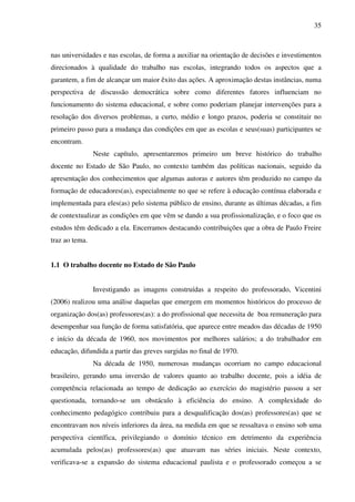35
nas universidades e nas escolas, de forma a auxiliar na orientação de decisões e investimentos
direcionados à qualidade do trabalho nas escolas, integrando todos os aspectos que a
garantem, a fim de alcançar um maior êxito das ações. A aproximação destas instâncias, numa
perspectiva de discussão democrática sobre como diferentes fatores influenciam no
funcionamento do sistema educacional, e sobre como poderiam planejar intervenções para a
resolução dos diversos problemas, a curto, médio e longo prazos, poderia se constituir no
primeiro passo para a mudança das condições em que as escolas e seus(suas) participantes se
encontram.
Neste capítulo, apresentaremos primeiro um breve histórico do trabalho
docente no Estado de São Paulo, no contexto também das políticas nacionais, seguido da
apresentação dos conhecimentos que algumas autoras e autores têm produzido no campo da
formação de educadores(as), especialmente no que se refere à educação contínua elaborada e
implementada para eles(as) pelo sistema público de ensino, durante as últimas décadas, a fim
de contextualizar as condições em que vêm se dando a sua profissionalização, e o foco que os
estudos têm dedicado a ela. Encerramos destacando contribuições que a obra de Paulo Freire
traz ao tema.
1.1 O trabalho docente no Estado de São Paulo
Investigando as imagens construídas a respeito do professorado, Vicentini
(2006) realizou uma análise daquelas que emergem em momentos históricos do processo de
organização dos(as) professores(as): a do profissional que necessita de boa remuneração para
desempenhar sua função de forma satisfatória, que aparece entre meados das décadas de 1950
e início da década de 1960, nos movimentos por melhores salários; a do trabalhador em
educação, difundida a partir das greves surgidas no final de 1970.
Na década de 1950, numerosas mudanças ocorriam no campo educacional
brasileiro, gerando uma inversão de valores quanto ao trabalho docente, pois a idéia de
competência relacionada ao tempo de dedicação ao exercício do magistério passou a ser
questionada, tornando-se um obstáculo à eficiência do ensino. A complexidade do
conhecimento pedagógico contribuiu para a desqualificação dos(as) professores(as) que se
encontravam nos níveis inferiores da área, na medida em que se ressaltava o ensino sob uma
perspectiva científica, privilegiando o domínio técnico em detrimento da experiência
acumulada pelos(as) professores(as) que atuavam nas séries iniciais. Neste contexto,
verificava-se a expansão do sistema educacional paulista e o professorado começou a se
 