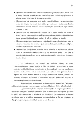 359
• Momentos em que admiramos, de maneira epistemologicamente curiosa, nossas vidas
e nossos contextos, refletindo sobre como pensávamos e como hoje pensamos, ao
olhar o anteriormente visto, de forma compartilhada;
• Momentos em que passamos a saber melhor o que já sabíamos e produzimos novos
conhecimentos, na intersubjetividade crítica que praticamos a partir das realidades,
experiências, situações, relações, estudos, interlocuções que nos fazem e que fazemos
ao longo da vida;
• Momentos em que emergimos reflexivamente e criticamente daquilo que somos, de
como vivemos e trabalhamos, visando a reconstrução de nossos espaços educativos
numa constante dialetização entre a leitura da palavra e a leitura do mundo;
• Momentos de encontro das diferenças e significação das proximidades, em meio ao
contexto comum que nos envolve e pelas circunstâncias, oportunidades, condições e
escolhas diversas que nos distanciam;
• Momentos em que podemos enxergar nossas limitações e possibilidades, discutir
sobre os condicionantes sociais e históricos que nos cercam, sobre a capacidade de
transformação que podemos mover, superando as situações opressoras e buscando o
inédito viável.
As oportunidades de diálogo nos moveram, enfim, de forma
epistemologicamente curiosa, amorosa e ética em direção a nós mesmos, a nossos
contextos sociais, históricos e institucionais, ao sistema educativo no qual trabalhamos,
para uma análise ampla e crítica dos elementos que nos fazem e nos permitem fazer os
espaços nos quais atuamos. Praticar o diálogo respeitoso se mostrou, portanto, um
momento existencial e educativo de crescimento pessoal e profissional, mediante as
diferenças e proximidades que mantemos.
Esses momentos representaram preciosas contribuições de Paulo Freire para a
análise das trajetórias que compomos e para a educação libertadora dos(as) educadores(as).
Após a transcrição das conversas com os sujeitos da pesquisa, procedemos ao
registro das correções e discussões levantadas sobre as análises pelos participantes, por meio
da leitura em profundidade e do estudo das informações que emergiram no diálogo
participante-texto e no diálogo participante-texto-pesquisadora, a fim de efetuarmos as
alterações sugeridas para o material e tecermos as considerações.
 