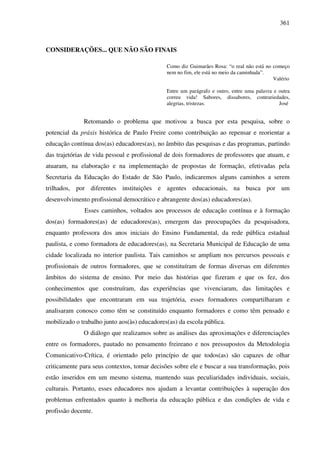361
CONSIDERAÇÕES... QUE NÃO SÃO FINAIS
Como diz Guimarães Rosa: “o real não está no começo
nem no fim, ele está no meio da caminhada”.
Valério
Entre um parágrafo e outro, entre uma palavra e outra
correu vida! Sabores, dissabores, contrariedades,
alegrias, tristezas. José
Retomando o problema que motivou a busca por esta pesquisa, sobre o
potencial da práxis histórica de Paulo Freire como contribuição ao repensar e reorientar a
educação contínua dos(as) educadores(as), no âmbito das pesquisas e das programas, partindo
das trajetórias de vida pessoal e profissional de dois formadores de professores que atuam, e
atuaram, na elaboração e na implementação de propostas de formação, efetivadas pela
Secretaria da Educação do Estado de São Paulo, indicaremos alguns caminhos a serem
trilhados, por diferentes instituições e agentes educacionais, na busca por um
desenvolvimento profissional democrático e abrangente dos(as) educadores(as).
Esses caminhos, voltados aos processos de educação contínua e à formação
dos(as) formadores(as) de educadores(as), emergem das preocupações da pesquisadora,
enquanto professora dos anos iniciais do Ensino Fundamental, da rede pública estadual
paulista, e como formadora de educadores(as), na Secretaria Municipal de Educação de uma
cidade localizada no interior paulista. Tais caminhos se ampliam nos percursos pessoais e
profissionais de outros formadores, que se constituíram de formas diversas em diferentes
âmbitos do sistema de ensino. Por meio das histórias que fizeram e que os fez, dos
conhecimentos que construíram, das experiências que vivenciaram, das limitações e
possibilidades que encontraram em sua trajetória, esses formadores compartilharam e
analisaram conosco como têm se constituído enquanto formadores e como têm pensado e
mobilizado o trabalho junto aos(às) educadores(as) da escola pública.
O diálogo que realizamos sobre as análises das aproximações e diferenciações
entre os formadores, pautado no pensamento freireano e nos pressupostos da Metodologia
Comunicativo-Crítica, é orientado pelo princípio de que todos(as) são capazes de olhar
criticamente para seus contextos, tomar decisões sobre ele e buscar a sua transformação, pois
estão inseridos em um mesmo sistema, mantendo suas peculiaridades individuais, sociais,
culturais. Portanto, esses educadores nos ajudam a levantar contribuições à superação dos
problemas enfrentados quanto à melhoria da educação pública e das condições de vida e
profissão docente.
 