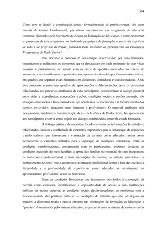 364
Como vem se dando a constituição dos(as) formadores(as) de professores(as) dos anos
iniciais do Ensino Fundamental, que atuam, ou atuaram, em programas de educação
contínua, efetivados pela Secretaria de Estado da Educação de São Paulo, e como reorientar
as propostas de tais programas, no âmbito da pesquisa e da formação, a partir da trajetória
de vida e de profissão destes(as) formadores(as), mediante os pressupostos da Pedagogia
Progressista de Paulo Freire?
Para desvelar o processo de constituição desenvolvido por cada formador,
organizamos e analisamos os elementos que se destacavam em cada momento de suas vidas
pessoais e profissionais, de acordo com os eixos de questões indicados no roteiro de
entrevista, e os classificamos, a partir dos pressupostos da Metodologia Comunicativo-crítica,
em quadros que separam esses elementos em dimensões limitadoras e transformadoras. Após
esse processo, construímos quadros de aproximações e diferenciações entre os elementos
relacionados aos percursos analisados de cada participante, demonstrando o diálogo possível
entre vidas e experiências, concepções e ações, condições sociais e opções pessoais, sob
situações limitadoras e transformadoras, que oportuniza o crescimento e o fortalecimento dos
sujeitos envolvidos, enquanto seres humanos e profissionais. O material analisado pela
pesquisadora, mediante a fundamentação da práxis histórica de Paulo Freire, foi apresentado
aos participantes e serviu como objeto dos diálogos estabelecidos entre ela e cada formador.
O diálogo crítico e democrático, focado em todas as informações levantadas e
relacionadas, indicou a confluência de elementos importantes para a instauração de condições
transformadoras que favorecem a construção da carreira como educador, assim como
demonstrou os caminhos trilhados para a superação de condições limitadoras. Entre as
condições transformadoras, consensuadas com os participantes, podemos destacar: as
condições materiais do meio familiar; a aposta das famílias no potencial de seus integrantes;
os bons(boas) professores(as) e boas instituições de ensino; os estudos individuais; o
conhecimento de bons( boas) autores(as); a formação profissional dentro e fora das escolas; a
diversidade e a profundidade de experiências como educador; o investimento no
aprimoramento profissional; o uso do bom senso.
Entre as condições limitadoras que impuseram obstáculos à construção da
carreira como educador, identificamos: a impossibilidade de acesso a boas instituições
públicas de ensino superior; as condições sociais desfavorecedoras; os problemas com a
descontinuidade das políticas públicas; as condições de trabalho que não privilegiam os
estudos; a dicotomia teoria e prática presente nas instituições de formação; as ideologias e
“pacotes” disseminados pelo sistema educativo; as parcerias entre o sistema de ensino e certas
 