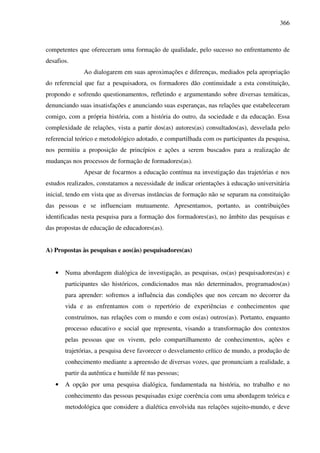 366
competentes que ofereceram uma formação de qualidade, pelo sucesso no enfrentamento de
desafios.
Ao dialogarem em suas aproximações e diferenças, mediados pela apropriação
do referencial que faz a pesquisadora, os formadores dão continuidade a esta constituição,
propondo e sofrendo questionamentos, refletindo e argumentando sobre diversas temáticas,
denunciando suas insatisfações e anunciando suas esperanças, nas relações que estabeleceram
comigo, com a própria história, com a história do outro, da sociedade e da educação. Essa
complexidade de relações, vista a partir dos(as) autores(as) consultados(as), desvelada pelo
referencial teórico e metodológico adotado, e compartilhada com os participantes da pesquisa,
nos permitiu a proposição de princípios e ações a serem buscados para a realização de
mudanças nos processos de formação de formadores(as).
Apesar de focarmos a educação contínua na investigação das trajetórias e nos
estudos realizados, constatamos a necessidade de indicar orientações à educação universitária
inicial, tendo em vista que as diversas instâncias de formação não se separam na constituição
das pessoas e se influenciam mutuamente. Apresentamos, portanto, as contribuições
identificadas nesta pesquisa para a formação dos formadores(as), no âmbito das pesquisas e
das propostas de educação de educadores(as).
A) Propostas às pesquisas e aos(às) pesquisadores(as)
• Numa abordagem dialógica de investigação, as pesquisas, os(as) pesquisadores(as) e
participantes são históricos, condicionados mas não determinados, programados(as)
para aprender: sofremos a influência das condições que nos cercam no decorrer da
vida e as enfrentamos com o repertório de experiências e conhecimentos que
construímos, nas relações com o mundo e com os(as) outros(as). Portanto, enquanto
processo educativo e social que representa, visando a transformação dos contextos
pelas pessoas que os vivem, pelo compartilhamento de conhecimentos, ações e
trajetórias, a pesquisa deve favorecer o desvelamento crítico de mundo, a produção de
conhecimento mediante a apreensão de diversas vozes, que pronunciam a realidade, a
partir da autêntica e humilde fé nas pessoas;
• A opção por uma pesquisa dialógica, fundamentada na história, no trabalho e no
conhecimento das pessoas pesquisadas exige coerência com uma abordagem teórica e
metodológica que considere a dialética envolvida nas relações sujeito-mundo, e deve
 