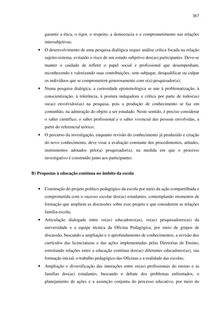 367
garantir a ética, o rigor, o respeito, a democracia e o comprometimento nas relações
intersubjetivas;
• O desenvolvimento de uma pesquisa dialógica requer análise crítica focada na relação
sujeito-sistema, evitando o risco de um estudo subjetivo dos(as) participantes. Deve-se
manter o cuidado de refletir o papel social e profissional que desempenham,
reconhecendo e valorizando suas contribuições, sem subjugar, desqualificar ou culpar
os indivíduos que se comprometem generosamente com o(a) pesquisador(a);
• Numa pesquisa dialógica, a curiosidade epistemológica se une à problematização, à
conscientização, à tolerância, à postura indagadora e crítica por parte de todos(as)
os(as) envolvidos(as) na pesquisa, pois a produção de conhecimento se faz em
comunhão, na admiração do objeto a ser estudado. Neste sentido, é preciso considerar
o saber científico, o saber profissional e o saber vivencial das pessoas envolvidas, a
partir do referencial teórico;
• O percurso da investigação, enquanto revisão do conhecimento já produzido e criação
do novo conhecimento, deve visar a avaliação constante dos procedimentos, atitudes,
instrumentos adotados pelo(a) pesquisador(a), na medida em que o processo
investigativo é construído junto aos participantes.
B) Propostas à educação contínua no âmbito da escola
• Construção do projeto político pedagógico da escola por meio da ação compartilhada e
comprometida com o sucesso escolar dos(as) estudantes, contemplando momentos de
formação que ampliem as discussões sobre esse projeto e que considerem as relações
família-escola;
• Articulação dialogada entre os(as) educadores(as), os(as) pesquisadores(as) da
universidade e a equipe técnica da Oficina Pedagógica, por meio de grupos de
discussão, buscando a ampliação e o aprofundamento de conhecimentos, a revisão dos
currículos das licenciaturas e das ações implementadas pelas Diretorias de Ensino,
estreitando relações entre a educação contínua dos(as) diferentes educadores(as), sua
formação inicial, o trabalho pedagógico das Oficinas e a realidade das escolas;
• Ampliação e diversificação das interações entre os(as) profissionais do ensino e as
famílias dos(as) estudantes, buscando o debate dos problemas enfrentados, o
planejamento de ações e a assunção conjunta do processo educativo, por meio do
 