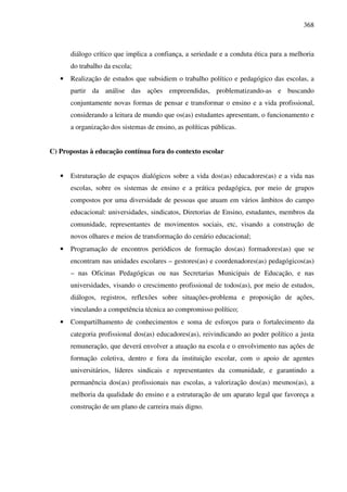 368
diálogo crítico que implica a confiança, a seriedade e a conduta ética para a melhoria
do trabalho da escola;
• Realização de estudos que subsidiem o trabalho político e pedagógico das escolas, a
partir da análise das ações empreendidas, problematizando-as e buscando
conjuntamente novas formas de pensar e transformar o ensino e a vida profissional,
considerando a leitura de mundo que os(as) estudantes apresentam, o funcionamento e
a organização dos sistemas de ensino, as políticas públicas.
C) Propostas à educação contínua fora do contexto escolar
• Estruturação de espaços dialógicos sobre a vida dos(as) educadores(as) e a vida nas
escolas, sobre os sistemas de ensino e a prática pedagógica, por meio de grupos
compostos por uma diversidade de pessoas que atuam em vários âmbitos do campo
educacional: universidades, sindicatos, Diretorias de Ensino, estudantes, membros da
comunidade, representantes de movimentos sociais, etc, visando a construção de
novos olhares e meios de transformação do cenário educacional;
• Programação de encontros periódicos de formação dos(as) formadores(as) que se
encontram nas unidades escolares – gestores(as) e coordenadores(as) pedagógicos(as)
– nas Oficinas Pedagógicas ou nas Secretarias Municipais de Educação, e nas
universidades, visando o crescimento profissional de todos(as), por meio de estudos,
diálogos, registros, reflexões sobre situações-problema e proposição de ações,
vinculando a competência técnica ao compromisso político;
• Compartilhamento de conhecimentos e soma de esforços para o fortalecimento da
categoria profissional dos(as) educadores(as), reivindicando ao poder político a justa
remuneração, que deverá envolver a atuação na escola e o envolvimento nas ações de
formação coletiva, dentro e fora da instituição escolar, com o apoio de agentes
universitários, líderes sindicais e representantes da comunidade, e garantindo a
permanência dos(as) profissionais nas escolas, a valorização dos(as) mesmos(as), a
melhoria da qualidade do ensino e a estruturação de um aparato legal que favoreça a
construção de um plano de carreira mais digno.
 