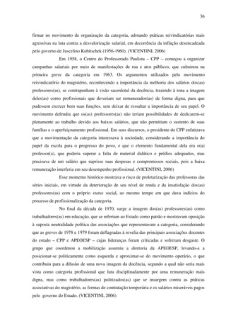 36
firmar no movimento de organização da categoria, adotando práticas reivindicatórias mais
agressivas na luta contra a desvalorização salarial, em decorrência da inflação desencadeada
pelo governo de Juscelino Kubitschek (1956-1960). (VICENTINI, 2006)
Em 1958, o Centro do Professorado Paulista – CPP – começou a organizar
campanhas salariais por meio de manifestações de rua e atos públicos, que culminou na
primeira greve da categoria em 1963. Os argumentos utilizados pelo movimento
reivindicatório do magistério, reconhecendo a importância da melhoria dos salários dos(as)
professores(as), se contrapunham à visão sacerdotal da docência, trazendo à tona a imagem
deles(as) como profissionais que deveriam ser remunerados(as) de forma digna, para que
pudessem exercer bem suas funções, sem deixar de ressaltar a importância de seu papel. O
movimento defendia que os(as) professores(as) não teriam possibilidades de dedicarem-se
plenamente ao trabalho devido aos baixos salários, que não permitiam o sustento de suas
famílias e o aperfeiçoamento profissional. Em seus discursos, o presidente do CPP enfatizava
que a movimentação da categoria interessava à sociedade, considerando a importância do
papel da escola para o progresso do povo, e que o elemento fundamental dela era o(a)
professor(a), que poderia superar a falta de material didático e prédios adequados, mas
precisava de um salário que suprisse suas despesas e compromissos sociais, pois a baixa
remuneração interferia em seu desempenho profissional. (VICENTINI, 2006)
Esse momento histórico mostrava o risco de proletarização das professoras das
séries iniciais, em virtude da deterioração de seu nível de renda e da insatisfação dos(as)
professores(as) com o próprio status social, ao mesmo tempo em que dava indícios do
processo de profissionalização da categoria.
No final da década de 1970, surge a imagem dos(as) professores(as) como
trabalhadores(as) em educação, que se referiam ao Estado como patrão e mostravam oposição
à suposta neutralidade política das associações que representavam a categoria, considerando
que as greves de 1978 e 1979 foram deflagradas à revelia das principais associações docentes
do estado – CPP e APEOESP – cujas lideranças foram criticadas e sofreram desgaste. O
grupo que coordenou a mobilização assumiu a diretoria da APEOESP, levando-a a
posicionar-se politicamente como esquerda e aproximar-se do movimento operário, o que
contribuiu para a difusão de uma nova imagem da docência, segundo a qual não seria mais
vista como categoria profissional que luta disciplinadamente por uma remuneração mais
digna, mas como trabalhadores(as) politizados(as) que se insurgem contra as práticas
associativas do magistério, as formas de contratação temporária e os salários miseráveis pagos
pelo governo do Estado. (VICENTINI, 2006)
 