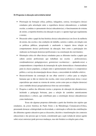 369
D) Propostas à educação universitária inicial
• Priorização da formação crítica, política, indagadora, curiosa, investigativa dos(as)
estudantes pela articulação entre a experiência dos(as) educandos(as), a realidade
escolar, a conduta e o pensamento dos(as) educadores(as), o funcionamento do sistema
de ensino, a trajetória histórica da educação no país e o aparato legal que regulamenta
o ensino;
• Discussão sobre o papel da luta histórica dos(as) educadores(as) em favor da melhoria
do ensino, das escolas e das condições de trabalho, carreira e salário, em relação com
as políticas públicas, pesquisando e analisando o impacto dessa relação no
comportamento dos(as) profissionais da educação, bem como a participação dos
sindicatos na formação destes(as) profissionais e na constituição dos movimentos;
• Orientação crítica do olhar dos(as) estudantes para as diferentes tarefas e papéis que
cabem aos(às) profissionais que trabalham nas escolas – professores(as),
coordenadores(as) pedagógicos(as), gestores(as) escolares(as) – ajudando-os(as) a
compreenderem a importância da instauração de ações democráticas e humanizadoras
junto às classes populares, a relação entre o aprimoramento técnico e o compromisso
político, a serviço da emancipação dessas classes, a necessidade do trabalho coletivo;
• Desenvolvimento da construção de um olhar sensível e crítico para as relações
humanas que se dão no interior das escolas, entre os(as) profissionais desta e os(as)
especialistas que atuam no sistema de ensino, assim como para as relações destes(as)
com o trabalho dos(as) pesquisadores(as) feito nas universidades;
• Pesquisa e análise das diferentes teorias e propostas de educação de educadores(as),
incluindo a pedagogia freireana, para a seleção de caminhos autenticamente
democráticos e críticos, que contribuam para a constituição dos(as) educadores(as)
como intelectuais.
Essas são algumas propostas elaboradas a partir das histórias dos sujeitos que
estudamos, da práxis histórica de Paulo Freire e da Metodologia Comunicativo-Crítica,
procurando destacar a dialogicidade na diversidade, a valorização e reflexão das contribuições
dos diferentes agentes educativos para as discussões, decisões e transformações dos contextos
educacionais e das pessoas que os fazem, considerando que a ação isolada de um(as) agente
sobre os(as) outros(as) pode provocar mudanças, mas não fortalece as relações para a luta.
 
