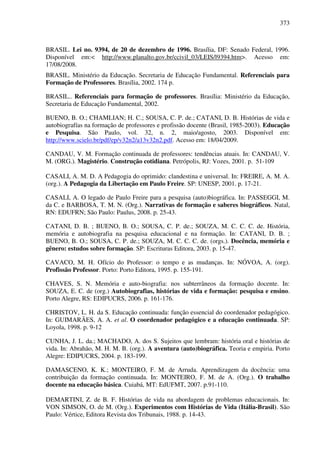 373
BRASIL. Lei no. 9394, de 20 de dezembro de 1996. Brasília, DF: Senado Federal, 1996.
Disponível em:< http://www.planalto.gov.br/ccivil_03/LEIS/l9394.htm>. Acesso em:
17/08/2008.
BRASIL. Ministério da Educação. Secretaria de Educação Fundamental. Referenciais para
Formação de Professores. Brasília, 2002. 174 p.
BRASIL.. Referenciais para formação de professores. Brasília: Ministério da Educação,
Secretaria de Educação Fundamental, 2002.
BUENO, B. O.; CHAMLIAN; H. C.; SOUSA, C. P. de.; CATANI, D. B. Histórias de vida e
autobiografías na formação de professores e profissão docente (Brasil, 1985-2003). Educação
e Pesquisa. São Paulo, vol. 32, n. 2, maio/agosto, 2003. Disponível em:
http://www.scielo.br/pdf/ep/v32n2/a13v32n2.pdf. Acesso em: 18/04/2009.
CANDAU, V. M. Formação continuada de professores: tendências atuais. In: CANDAU, V.
M. (ORG.). Magistério. Construção cotidiana. Petrópolis, RJ: Vozes, 2001. p. 51-109
CASALI, A. M. D. A Pedagogia do oprimido: clandestina e universal. In: FREIRE, A. M. A.
(org.). A Pedagogia da Libertação em Paulo Freire. SP: UNESP, 2001. p. 17-21.
CASALI, A. O legado de Paulo Freire para a pesquisa (auto)biográfica. In: PASSEGGI, M.
da C. e BARBOSA, T. M. N. (Org.). Narrativas de formação e saberes biográficos. Natal,
RN: EDUFRN; São Paulo: Paulus, 2008. p. 25-43.
CATANI, D. B. ; BUENO, B. O.; SOUSA, C. P. de.; SOUZA, M. C. C. C. de. História,
memória e autobiografia na pesquisa educacional e na formação. In: CATANI, D. B. ;
BUENO, B. O.; SOUSA, C. P. de.; SOUZA, M. C. C. C. de. (orgs.). Docência, memória e
gênero: estudos sobre formação. SP: Escrituras Editora, 2003. p. 15-47.
CAVACO, M. H. Ofício do Professor: o tempo e as mudanças. In: NÓVOA, A. (org).
Profissão Professor. Porto: Porto Editora, 1995. p. 155-191.
CHAVES, S. N. Memória e auto-biografia: nos subterrâneos da formação docente. In:
SOUZA, E. C. de (org.) Autobiografias, histórias de vida e formação: pesquisa e ensino.
Porto Alegre, RS: EDIPUCRS, 2006. p. 161-176.
CHRISTOV, L. H. da S. Educação continuada: função essencial do coordenador pedagógico.
In: GUIMARÃES, A. A. et al. O coordenador pedagógico e a educação continuada. SP:
Loyola, 1998. p. 9-12
CUNHA, J. L. da.; MACHADO, A. dos S. Sujeitos que lembram: história oral e histórias de
vida. In: Abrahão, M. H. M. B. (org.). A aventura (auto)biográfica. Teoria e empiria. Porto
Alegre: EDIPUCRS, 2004. p. 183-199.
DAMASCENO, K. K.; MONTEIRO, F. M. de Arruda. Aprendizagem da docência: uma
contribuição da formação continuada. In: MONTEIRO, F. M. de A. (Org.). O trabalho
docente na educação básica. Cuiabá, MT: EdUFMT, 2007. p.91-110.
DEMARTINI, Z. de B. F. Histórias de vida na abordagem de problemas educacionais. In:
VON SIMSON, O. de M. (Org.). Experimentos com Histórias de Vida (Itália-Brasil). São
Paulo: Vértice, Editora Revista dos Tribunais, 1988. p. 14-43.
 