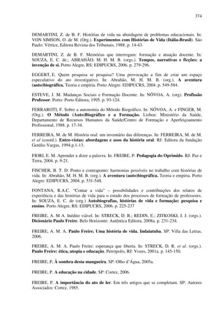 374
DEMARTINI, Z. de B. F. Histórias de vida na abordagem de problemas educacionais. In:
VON SIMSON, O. de M. (Org.). Experimentos com Histórias de Vida (Itália-Brasil). São
Paulo: Vértice, Editora Revista dos Tribunais, 1988. p. 14-43.
DEMARTINI, Z. de B. F. Memórias que interrogam: formação e atuação docente. In:
SOUZA, E. C. de.; ABRAHÃO, M. H. M. B. (orgs.). Tempos, narrativas e ficções: a
invenção de si. Porto Alegre, RS: EDIPUCRS, 2006. p. 279-296.
EGGERT, E. Quem pesquisa se pesquisa? Uma provocação a fim de criar um espaço
especulativo do ato investigativo. In: Abrahão, M. H. M. B. (org.). A aventura
(auto)biográfica. Teoria e empiria. Porto Alegre: EDIPUCRS, 2004. p. 549-584.
ESTEVE, J. M. Mudanças Sociais e Formação Docente. In: NÓVOA, A. (org). Profissão
Professor. Porto: Porto Editora, 1995. p. 93-124.
FERRAROTI, F. Sobre a autonomia do Método Biográfico. In: NÓVOA, A. e FINGER, M.
(Org.). O Método (Auto)Biográfico e a Formação. Lisboa: Ministério da Saúde,
Departamento de Recursos Humanos da Saúde/Centro de Formação e Aperfeiçoamento
Profissional, 1988. p. 17-34.
FERREIRA, M. de M. História oral: um inventário das diferenças. In: FERREIRA, M. de M.
et al (coord.). Entre-vistas: abordagens e usos da história oral. RJ: Editora da fundação
Getúlio Vargas, 1994.p.1-13.
FIORI, E. M. Aprender a dizer a palavra. In: FREIRE, P. Pedagogia do Oprimido. RJ: Paz e
Terra, 2004. p. 9-21.
FISCHER, B. T. D. Ponto e contraponto: harmonias possíveis no trabalho com histórias de
vida. In: Abrahão, M. H. M. B. (org.). A aventura (auto)biográfica. Teoria e empiria. Porto
Alegre: EDIPUCRS, 2004. p. 531-548.
FONTANA, R.A.C. “Contar a vida” – possibilidades e contribuições dos relatos de
experiência e das histórias de vida para o estudo dos processos de formação de professores.
In: SOUZA, E. C. de (org.) Autobiografias, histórias de vida e formação: pesquisa e
ensino. Porto Alegre, RS: EDIPUCRS, 2006. p. 225-237
FREIRE, A. M A. Inédito viável. In: STRECK, D. R.; REDIN, E.; ZITKOSKI, J. J. (orgs.).
Dicionário Paulo Freire. Belo Horizonte: Autêntica Editora, 2008a. p. 231-234.
FREIRE, A. M. A. Paulo Freire. Uma história de vida. Indaiatuba, SP: Villa das Letras,
2006.
FREIRE, A. M. A. Paulo Freire: esperança que liberta. In: STRECK, D. R. et al. (orgs.).
Paulo Freire: ética, utopia e educação. Petrópolis, RJ: Vozes, 2001a. p. 145-150.
FREIRE, P, À sombra desta mangueira. SP: Olho d’Água, 2005a.
FREIRE, P. A educação na cidade. SP: Cortez, 2006.
FREIRE, P. A importância do ato de ler. Em três artigos que se completam. SP: Autores
Associados: Cortez, 1985.
 