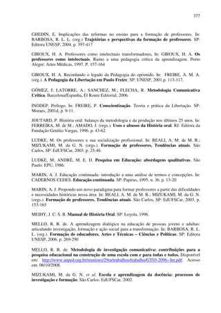 377
GHEDIN, E. Implicações das reformas no ensino para a formação de professores. In:
BARBOSA, R. L. L. (org.) Trajetórias e perspectivas da formação de professores. SP:
Editora UNESP, 2004. p. 397-417
GIROUX, H. A. Professores como intelectuais transformadores. In: GIROUX, H. A. Os
professores como intelectuais. Rumo a uma pedagogia crítica da aprendizagem. Porto
Alegre: Artes Médicas, 1997. P. 157-164
GIROUX, H. A. Recordando o legado da Pedagogia do oprimido. In: FREIRE, A. M. A.
(org.). A Pedagogia da Libertação em Paulo Freire. SP: UNESP, 2001.p. 113-117.
GÓMEZ, J; LATORRE, A.; SANCHEZ, M.; FLECHA, R. Metodologia Comunicativa
Crítica. Barcelona/Espanha, El Roure Editorial, 2006.
INODEP. Prólogo. In: FREIRE, P. Conscientização. Teoria e prática da Libertação. SP:
Moraes, 2001d, p. 9-11.
JOUTARD, P. História oral: balanço da metodologia e da produção nos últimos 25 anos. In:
FERREIRA, M. de M.; AMADO, J. (orgs.). Usos e abusos da História oral. RJ: Editora da
Fundação Getúlio Vargas, 1996. p. 43-62.
LUDKE, M. Os professores e sua socialização profissional. In: REALI, A. M. de M. R.;
MIZUKAMI, M. da G. N. (orgs.). Formação de professores. Tendências atuais. São
Carlos, SP: EdUFSCar, 2003. p. 25-46.
LUDKE, M; ANDRÉ, M. E. D. Pesquisa em Educação: abordagens qualitativas. São
Paulo: EPU, 1986.
MARIN, A. J. Educação continuada: introdução a uma análise de termos e concepções. In:
CADERNOS CEDES. Educação continuada. SP: Papirus, 1995. n. 36. p. 13-20
MARIN, A. J. Propondo um novo paradigma para formar professores a partir das dificuldades
e necessidades históricas nessa área. In: REALI, A. M. de M. R.; MIZUKAMI, M. da G. N.
(orgs.). Formação de professores. Tendências atuais. São Carlos, SP: EdUFSCar, 2003. p.
153-165
MEIHY, J. C. S. B. Manual de História Oral. SP: Loyola, 1996.
MELLO, R. R. de. A aprendizagem dialógica na educação de pessoas jovens e adultas:
articulando investigação, formação e ação social para a transformação. In: BARBOSA, R. L.
L. (org.). Formação de educadores. Artes e Técnicas – Ciências e Políticas. SP: Editora
UNESP, 2006. p. 269-290
MELLO, R. R. de. Metodologia de investigação comunicativa: contribuições para a
pesquisa educacional na construção de uma escola com e para todas e todos. Disponível
em: http://www.anped.org.br/reunioes/29ra/trabalhos/trabalho/GT03-2096--Int.pdf. Acesso
em: 06/10/2008.
MIZUKAMI, M. da G. N. et al. Escola e aprendizagem da docência: processos de
investigação e formação. São Carlos: EdUFSCar, 2002.
 