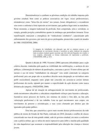 37
Determinados(as) a combater as péssimas condições de trabalho impostas pelo
governo estadual, bem como as práticas associativas em vigor, os(as) professores(as),
retratados(as) como “bóias-fria do ensino” nos jornais, foram obrigados(as) a esconderem
seus rostos e enfrentar a forte repressão ao movimento, que ganhava lugar entre as manchetes.
Neste momento, a imagem tradicional da profissão, bem comportada, séria e sorridente, se
rompia, gerando posições contraditórias quanto às mudanças que pretendiam instaurar. Essas
manifestações marcaram a emergência do “sindicalismo combativo”, caracterizado pelo
enfrentamento dos governos, por meio de greves prolongadas, promovidas a partir de meados
de 1980. (VICENTINI, 2006)
A imagem do trabalhador em educação que daí se originou passou a ser
predominante no movimento docente e sustentou as ações sindicais da categoria
tanto no plano estadual quanto nacional, que têm sido privilegiadas nos estudos a
esse respeito, silenciando as formas tradicionais de representar a profissão.
(VICENTINI, 2006, p. 527)
Quanto à década de 1990, Vicentini (2006) apresenta dificuldades para a ação
coletiva docente, traduzidas pela queda na visibilidade das mobilizações, a ausência de atos
públicos, a diminuição do número de paralisações, caravanas e greves. O autor afirma que até
mesmo o uso do termo “trabalhadores da educação” vem sendo contestado na categoria
profissional, pois um grupo não se reconhece descrito nesta designação ao reivindicar outro
perfil sociocultural, enquanto outro grupo não concorda em associar-se aos(às) demais
profissionais da escola, optando por manter a especificidade da ação docente como marca
distintiva da categoria. (VICENTINI, 2006)
Apesar de tal situação de enfraquecimento do movimento do professorado,
ainda encontramos educadores e educadoras empenhando esforços para fazerem a educação,
fazendo-se nesse processo de fazê-la, nos sistemas de ensino e fora dele, na luta pela
valorização profissional e de seu trabalho. Luta na qual encontramos seus corpos, em
movimentos de protesto e reivindicação, e suas vozes clamando por direitos que são
ignorados pelo poder público.
Esta luta, que caracteriza a greve mais recente dos(as) professores(as) da rede
pública de ensino do Estado de São Paulo, realizada em 2010, desnuda o conflito de classes
concretizado nas ruas de uma grande cidade, sede do governo estadual, em meio a confrontos
com a polícia militar, que se utiliza de meios repressivos para inibir a marcha pela qualidade
de vida daqueles(as) que assumem a responsabilidade pela educação das crianças e dos(as)
jovens.
 