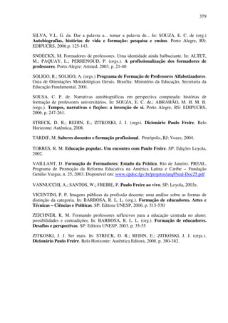 379
SILVA, V.L. G. da. Dar a palavra a... tomar a palavra de... In: SOUZA, E. C. de (org.)
Autobiografias, histórias de vida e formação: pesquisa e ensino. Porto Alegre, RS:
EDIPUCRS, 2006.p. 125-143.
SNOECKX, M. Formadores de professores. Uma identidade ainda balbuciante. In: ALTET,
M.; PAQUAY, L.; PERRENOUD, P. (orgs.). A profissionalização dos formadores de
professores. Porto Alegre: Artmed, 2003. p. 21-40
SOLIGO, R.; SOLIGO, A. (orgs.) Programa de Formação de Professores Alfabetizadores.
Guia de Orientações Metodológicas Gerais. Brasília: Ministério da Educação, Secretaria da
Educação Fundamental, 2001.
SOUSA, C. P. de. Narrativas autobiográficas em perspectiva comparada: histórias de
formação de professores universitários. In: SOUZA, E. C. de.; ABRAHÃO, M. H. M. B.
(orgs.). Tempos, narrativas e ficções: a invenção de si. Porto Alegre, RS: EDIPUCRS,
2006. p. 247-261.
STRECK, D. R.; REDIN, E.; ZITKOSKI, J. J. (orgs). Dicionário Paulo Freire. Belo
Horizonte: Autêntica, 2008.
TARDIF, M. Saberes docentes e formação profissional. Petrópolis, RJ: Vozes, 2004.
TORRES, R. M. Educação popular. Um encontro com Paulo Freire. SP: Edições Loyola,
2002.
VAILLANT, D. Formação de Formadores: Estado da Prática. Rio de Janeiro: PREAL.
Programa de Promoção da Reforma Educativa na América Latina e Caribe – Fundação
Getúlio Vargas, n. 25, 2003. Disponível em: www.cpdoc.fgv.br/projetos/arq/Preal-Doc25.pdf
VANNUCCHI, A.; SANTOS, W.; FREIRE, P. Paulo Freire ao vivo. SP: Loyola, 2003e.
VICENTINI, P. P. Imagens públicas da profissão docente: uma análise sobre as formas de
distinção da categoria. In: BARBOSA, R. L. L. (org.). Formação de educadores. Artes e
Técnicas – Ciências e Políticas. SP: Editora UNESP, 2006. p. 515-530
ZEICHNER, K. M. Formando professores reflexivos para a educação centrada no aluno:
possibilidades e contradições. In: BARBOSA, R. L. L. (org.). Formação de educadores.
Desafios e perspectivas. SP: Editora UNESP, 2003. p. 35-55
ZITKOSKI, J. J. Ser mais. In: STRECK, D. R.; REDIN, E.; ZITKOSKI, J. J. (orgs.).
Dicionário Paulo Freire. Belo Horizonte: Autêntica Editora, 2008. p. 380-382.
 
