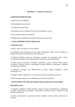 380
APÊNDICE A – Roteiro de Entrevista
DADOS DO ENTREVISTADO
a) Idade, grau de escolaridade.
b) Escolaridade do pai e da mãe.
c) Atuação profissional atual.
d) Formação escolar e acadêmica (local, tipo de instituição e curso).
e) Ano e idade de ingresso na profissão.
f) Modalidades de trabalho relacionadas à profissão, nas quais atuou.
1. VIDA ANTERIOR À ESCOLARIZAÇÃO
Lembranças sobre:
a) Onde, como e com quem viveu sua infância.
b) Condições sócio-econômicas de vida (saúde, alimentação, cultura, lazer); atividades na
infância (doméstico e/ou profissional; brincadeiras; etc).
c) Relações familiares (regras de convivência, situações de socialização, apoio, valores,
características das pessoas do entorno familiar, pessoas de especial importância).
d) Fatos, pessoas, instituições, atividades, experiências, gostos, emoções, fatores sociais,
econômicos, culturais, interesses, relacionados ao grupo familiar ou comunitário - influência
na escolha pela profissão.
e) Momentos marcantes que influenciaram na ordem familiar (separações, mortes,
desemprego, etc).
f) Imagens e objetos significativos, nesta etapa da vida, para a escolha da profissão.
g) Posicionamento quanto a essas lembranças, no passado e no presente.
2. ESCOLARIZAÇÃO (Educação Infantil, Ensino Fundamental e Ensino Médio)
Recordações sobre:
a) Situações, ambientes, relações humanas, objetos, pessoas, acontecimentos, sentimentos,
sensações, experiências, preocupações, relacionados ao contexto escolar - influência na vida
pessoal e profissional.
b) Aulas, funcionamento e organização escolar, conteúdos, tarefas, recreios, repreensões ou
punições.
 