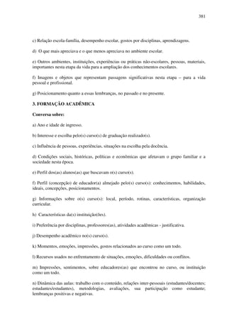 381
c) Relação escola-família, desempenho escolar, gostos por disciplinas, aprendizagens.
d) O que mais apreciava e o que menos apreciava no ambiente escolar.
e) Outros ambientes, instituições, experiências ou práticas não-escolares, pessoas, materiais,
importantes nesta etapa da vida para a ampliação dos conhecimentos escolares.
f) Imagens e objetos que representam passagens significativas nesta etapa – para a vida
pessoal e profissional.
g) Posicionamento quanto a essas lembranças, no passado e no presente.
3. FORMAÇÃO ACADÊMICA
Conversa sobre:
a) Ano e idade de ingresso.
b) Interesse e escolha pelo(s) curso(s) de graduação realizado(s).
c) Influência de pessoas, experiências, situações na escolha pela docência.
d) Condições sociais, históricas, políticas e econômicas que afetavam o grupo familiar e a
sociedade nesta época.
e) Perfil dos(as) alunos(as) que buscavam o(s) curso(s).
f) Perfil (concepção) de educador(a) almejado pelo(s) curso(s): conhecimentos, habilidades,
ideais, concepções, posicionamentos.
g) Informações sobre o(s) curso(s): local, período, rotinas, características, organização
curricular.
h) Características da(s) instituição(ões).
i) Preferência por disciplinas, professores(as), atividades acadêmicas - justificativa.
j) Desempenho acadêmico no(s) curso(s).
k) Momentos, emoções, impressões, gostos relacionados ao curso como um todo.
l) Recursos usados no enfrentamento de situações, emoções, dificuldades ou conflitos.
m) Impressões, sentimentos, sobre educadores(as) que encontrou no curso, ou instituição
como um todo.
n) Dinâmica das aulas: trabalho com o conteúdo, relações inter-pessoais (estudantes/docentes;
estudantes/estudantes), metodologias, avaliações, sua participação como estudante;
lembranças positivas e negativas.
 