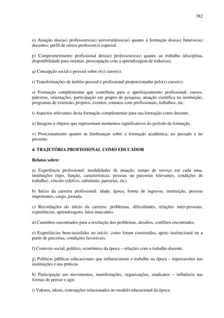 382
o) Atuação dos(as) professores(as) universitários(as) quanto à formação dos(as) futuros(as)
docentes; perfil de um(a) professor(a) especial.
p) Comprometimento profissional dos(as) professores(as) quanto ao trabalho (disciplina,
disponibilidade para orientar, preocupação com a aprendizagem de todos(as).
q) Concepção social e pessoal sobre o(s) curso(s).
r) Transformações de âmbito pessoal e profissional proporcionadas pelo(s) curso(s).
s) Formação complementar que contribuiu para o aperfeiçoamento profissional: cursos,
palestras, orientações, participação em grupos de pesquisa, atuação científica na instituição,
programas de extensão, projetos, eventos, contatos com profissionais, trabalhos, etc.
t) Aspectos relevantes desta formação complementar para sua formação como docente.
u) Imagens e objetos que representam momentos significativos do período de formação.
v) Posicionamento quanto às lembranças sobre a formação acadêmica, no passado e no
presente.
4. TRAJETÓRIA PROFISSIONAL COMO EDUCADOR
Relatos sobre:
a) Experiência profissional: modalidades de atuação, tempo de serviço em cada uma,
instituições (tipo, função, características, pessoas ou parcerias relevantes, condições de
trabalho) ,vínculo (efetivo, substituto, parcerias, etc).
b) Início da carreira profissional: idade, época, forma de ingresso, instituição, pessoas
importantes, cargo, jornada.
c) Recordações do início da carreira: problemas, dificuldades, relações inter-pessoais,
experiências, aprendizagens, fatos marcantes.
d) Caminhos encontrados para a resolução dos problemas, desafios, conflitos encontrados.
e) Experiências bem-sucedidas no início: como foram construídas, apoio institucional ou a
partir de parcerias, condições favoráveis.
f) Contexto social, político, econômico da época – relações com o trabalho docente.
g) Políticas públicas educacionais que influenciaram o trabalho na época – repercussões nas
instituições e nas práticas.
h) Participação em movimentos, manifestações, organizações, sindicatos – influência nas
formas de pensar e agir.
i) Valores, ideais, concepções relacionados ao modelo educacional da época.
 