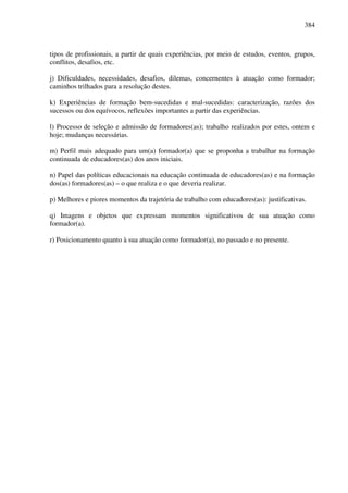 384
tipos de profissionais, a partir de quais experiências, por meio de estudos, eventos, grupos,
conflitos, desafios, etc.
j) Dificuldades, necessidades, desafios, dilemas, concernentes à atuação como formador;
caminhos trilhados para a resolução destes.
k) Experiências de formação bem-sucedidas e mal-sucedidas: caracterização, razões dos
sucessos ou dos equívocos, reflexões importantes a partir das experiências.
l) Processo de seleção e admissão de formadores(as); trabalho realizados por estes, ontem e
hoje; mudanças necessárias.
m) Perfil mais adequado para um(a) formador(a) que se proponha a trabalhar na formação
continuada de educadores(as) dos anos iniciais.
n) Papel das políticas educacionais na educação continuada de educadores(as) e na formação
dos(as) formadores(as) – o que realiza e o que deveria realizar.
p) Melhores e piores momentos da trajetória de trabalho com educadores(as): justificativas.
q) Imagens e objetos que expressam momentos significativos de sua atuação como
formador(a).
r) Posicionamento quanto à sua atuação como formador(a), no passado e no presente.
 
