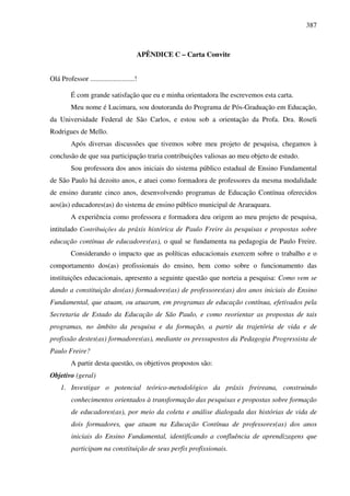 387
APÊNDICE C – Carta Convite
Olá Professor .........................!
É com grande satisfação que eu e minha orientadora lhe escrevemos esta carta.
Meu nome é Lucimara, sou doutoranda do Programa de Pós-Graduação em Educação,
da Universidade Federal de São Carlos, e estou sob a orientação da Profa. Dra. Roseli
Rodrigues de Mello.
Após diversas discussões que tivemos sobre meu projeto de pesquisa, chegamos à
conclusão de que sua participação traria contribuições valiosas ao meu objeto de estudo.
Sou professora dos anos iniciais do sistema público estadual de Ensino Fundamental
de São Paulo há dezoito anos, e atuei como formadora de professores da mesma modalidade
de ensino durante cinco anos, desenvolvendo programas de Educação Contínua oferecidos
aos(às) educadores(as) do sistema de ensino público municipal de Araraquara.
A experiência como professora e formadora deu origem ao meu projeto de pesquisa,
intitulado Contribuições da práxis histórica de Paulo Freire às pesquisas e propostas sobre
educação contínua de educadores(as), o qual se fundamenta na pedagogia de Paulo Freire.
Considerando o impacto que as políticas educacionais exercem sobre o trabalho e o
comportamento dos(as) profissionais do ensino, bem como sobre o funcionamento das
instituições educacionais, apresento a seguinte questão que norteia a pesquisa: Como vem se
dando a constituição dos(as) formadores(as) de professores(as) dos anos iniciais do Ensino
Fundamental, que atuam, ou atuaram, em programas de educação contínua, efetivados pela
Secretaria de Estado da Educação de São Paulo, e como reorientar as propostas de tais
programas, no âmbito da pesquisa e da formação, a partir da trajetória de vida e de
profissão destes(as) formadores(as), mediante os pressupostos da Pedagogia Progressista de
Paulo Freire?
A partir desta questão, os objetivos propostos são:
Objetivo (geral)
1. Investigar o potencial teórico-metodológico da práxis freireana, construindo
conhecimentos orientados à transformação das pesquisas e propostas sobre formação
de educadores(as), por meio da coleta e análise dialogada das histórias de vida de
dois formadores, que atuam na Educação Contínua de professores(as) dos anos
iniciais do Ensino Fundamental, identificando a confluência de aprendizagens que
participam na constituição de seus perfis profissionais.
 