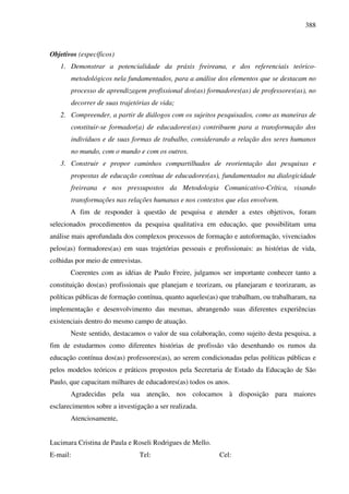 388
Objetivos (específicos)
1. Demonstrar a potencialidade da práxis freireana, e dos referenciais teórico-
metodológicos nela fundamentados, para a análise dos elementos que se destacam no
processo de aprendizagem profissional dos(as) formadores(as) de professores(as), no
decorrer de suas trajetórias de vida;
2. Compreender, a partir de diálogos com os sujeitos pesquisados, como as maneiras de
constituir-se formador(a) de educadores(as) contribuem para a transformação dos
indivíduos e de suas formas de trabalho, considerando a relação dos seres humanos
no mundo, com o mundo e com os outros.
3. Construir e propor caminhos compartilhados de reorientação das pesquisas e
propostas de educação contínua de educadores(as), fundamentados na dialogicidade
freireana e nos pressupostos da Metodologia Comunicativo-Crítica, visando
transformações nas relações humanas e nos contextos que elas envolvem.
A fim de responder à questão de pesquisa e atender a estes objetivos, foram
selecionados procedimentos da pesquisa qualitativa em educação, que possibilitam uma
análise mais aprofundada dos complexos processos de formação e autoformação, vivenciados
pelos(as) formadores(as) em suas trajetórias pessoais e profissionais: as histórias de vida,
colhidas por meio de entrevistas.
Coerentes com as idéias de Paulo Freire, julgamos ser importante conhecer tanto a
constituição dos(as) profissionais que planejam e teorizam, ou planejaram e teorizaram, as
políticas públicas de formação contínua, quanto aqueles(as) que trabalham, ou trabalharam, na
implementação e desenvolvimento das mesmas, abrangendo suas diferentes experiências
existenciais dentro do mesmo campo de atuação.
Neste sentido, destacamos o valor de sua colaboração, como sujeito desta pesquisa, a
fim de estudarmos como diferentes histórias de profissão vão desenhando os rumos da
educação contínua dos(as) professores(as), ao serem condicionadas pelas políticas públicas e
pelos modelos teóricos e práticos propostos pela Secretaria de Estado da Educação de São
Paulo, que capacitam milhares de educadores(as) todos os anos.
Agradecidas pela sua atenção, nos colocamos à disposição para maiores
esclarecimentos sobre a investigação a ser realizada.
Atenciosamente,
Lucimara Cristina de Paula e Roseli Rodrigues de Mello.
E-mail: Tel: Cel:
 