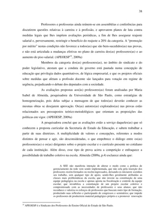 38
Professores e professoras ainda reúnem-se em assembléias e conferências para
discutirem questões relativas à carreira e à profissão, e aprovarem planos de luta contra
medidas legais que lhes impõem avaliações periódicas, a fim de lhes assegurar reajuste
salarial e, perversamente, restringir o benefício do reajuste a 20% da categoria. A “promoção
por mérito” nestas condições não favorece a todos(as) que são bem-sucedidos(as) nas provas,
e não está articulada a mudanças efetivas no plano de carreira dos(as) professores(as) e ao
aumento do piso salarial. (APEOESP14
, 2009a)
Membros da categoria dos(as) professores(as), no âmbito do sindicato e do
poder legislativo, atestam que a conduta do governo está pautada numa concepção de
educação que privilegia dados quantitativos, de lógica empresarial, e que os projetos oficiais
sobre medidas que afetam a profissão docente são lançados para votação em regime de
urgência, prejudicando o debate dos deputados com a sociedade.
As avaliações propostas aos(às) professores(as) foram analisadas por Maria
Isabel de Almeida, pesquisadora da Universidade de São Paulo, como estratégias de
homogeneização, pois delas subjaz a mensagem de que todos(as) deverão conhecer as
mesmas obras se desejarem aprovação. Os(as) autores(as) explorados(as) nas provas estão
relacionados aos pressupostos teórico-metodológicos que orientam as proposições das
políticas em vigor. (APEOESP, 2009a)
A pesquisadora conclui que as avaliações estão a serviço daqueles(as) que só
conhecem a proposta curricular da Secretaria de Estado da Educação, e sabem trabalhar a
partir de suas diretrizes. A multiplicidade de valores e concepções, referentes a modos
distintos de pensar e agir, são desconsideradas, o que empobrece o diálogo entre os(as)
professores(as) e os(as) dirigentes sobre o projeto escolar e o currículo presente no cotidiano
de cada instituição. Além disso, esse tipo de prova acirra a competição e enfraquece a
possibilidade de trabalho coletivo na escola. Almeida (2009a, p.4) esclarece ainda que:
A SEE não manifesta intenção de alterar o modo como a política de
gerenciamento da rede vem sendo implementada, que não zela pela inserção dos
professores recém-formados ou recém-ingressados, deixando-os iniciarem sozinhos
seu trabalho, sem qualquer tipo de apoio, sendo-lhes geralmente atribuídas as
classes mais problemáticas da escola; que não investe na constituição de uma
equipe pedagógica na escola e apenas aposta na fiscalização e controle da equipe
escolar; que inviabiliza a constituição de um projeto escolar coletivo e
compromissado com as necessidades de professores e seus alunos; que não
reconhece e valoriza os esforços de professores que buscam outro tipo de formação,
produzindo suas reflexões e participando de congressos e seminários; que impede
os professores de produzirem material pedagógico próprio e a promover renovação
14
APEOESP é o Sindicato dos Professores do Ensino Oficial do Estado de São Paulo.
 