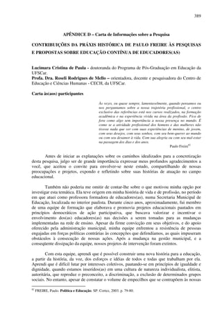 389
APÊNDICE D – Carta de Informações sobre a Pesquisa
CONTRIBUIÇÕES DA PRÁXIS HISTÓRICA DE PAULO FREIRE ÀS PESQUISAS
E PROPOSTAS SOBRE EDUCAÇÃO CONTÍNUA DE EDUCADORES(AS)
Lucimara Cristina de Paula - doutoranda do Programa de Pós-Graduação em Educação da
UFSCar.
Profa. Dra. Roseli Rodrigues de Mello – orientadora, docente e pesquisadora do Centro de
Educação e Ciências Humanas - CECH, da UFSCar.
Carta às(aos) participantes
Às vezes, ou quase sempre, lamentavelmente, quando pensamos ou
nos perguntamos sobre a nossa trajetória profissional, o centro
exclusivo das referências está nos cursos realizados, na formação
acadêmica e na experiência vivida na área da profissão. Fica de
fora como algo sem importância a nossa presença no mundo. É
como se a atividade profissional dos homens e das mulheres não
tivesse nada que ver com suas experiências de menino, de jovem,
com seus desejos, com seus sonhos, com seu bem-querer ao mundo
ou com seu desamor à vida. Com sua alegria ou com seu mal-estar
na passagem dos dias e dos anos.
Paulo Freire82
Antes de iniciar as explanações sobre os caminhos idealizados para a concretização
desta pesquisa, julgo ser de grande importância expressar meus profundos agradecimentos a
você, que aceitou o convite para envolver-se neste estudo, compartilhando de nossas
preocupações e projetos, expondo e refletindo sobre suas histórias de atuação no campo
educacional.
Também não poderia me omitir de contar-lhe sobre o que motivou minha opção por
investigar esta temática. Ela teve origem em minha história de vida e de profissão, no período
em que atuei como professora formadora de educadores(as), numa Secretaria Municipal de
Educação, localizada no interior paulista. Durante cinco anos, aproximadamente, fui membro
de uma equipe de formação que elaborava e promovia projetos educacionais pautados em
princípios democráticos de ação participativa, que buscava valorizar e incentivar o
envolvimento dos(as) educadores(as) nas decisões a serem tomadas para as mudanças
implementadas na rede de ensino. Apesar da firme convicção em seus objetivos, e do apoio
oferecido pela administração municipal, minha equipe enfrentou a resistência de pessoas
engajadas em forças políticas contrárias às concepções que defendíamos, as quais impuseram
obstáculos à consecução de nossas ações. Após a mudança na gestão municipal, e a
conseqüente dissipação da equipe, nossos projetos de intervenção foram extintos.
Com esta equipe, aprendi que é possível construir uma nova história para a educação,
a partir da história, da voz, dos esforços e idéias de todos e todas que trabalham por ela.
Aprendi que é difícil lutar por interesses coletivos, pautando-se em princípios de igualdade e
dignidade, quando estamos inseridos(as) em uma cultura de natureza individualista, elitista,
autoritária, que reproduz o preconceito, a discriminação, a exclusão de determinados grupos
sociais. No entanto, apesar de constatar o volume de empecilhos que se contrapõem às nossas
82
FREIRE, Paulo. Política e Educação. SP: Cortez, 2003. p. 79-80.
 