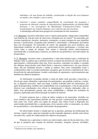 391
indivíduos e de suas formas de trabalho, considerando a relação dos seres humanos
no mundo, com o mundo e com os outros.
3. Construir e propor caminhos compartilhados de reorientação das pesquisas e
propostas de educação contínua de educadores(as), fundamentados na dialogicidade
freireana e nos pressupostos da Metodologia Comunicativo-Crítica, visando
transformações nas relações humanas e nos contextos que elas envolvem.
A metodologia utilizada nesta pesquisa foi estruturada em dois momentos:
a) 1º. Momento: encontros individuais com os sujeitos participantes, objetivando compartilhar
suas histórias de vida por meio de entrevistas, orientadas por um roteiro85
de enunciados que
evocam experiências, emoções, momentos, concepções, as quais emergem de suas trajetórias
pessoais e profissionais, resgatadas pela memória e relacionadas a informações necessárias
para esta investigação. Os enunciados do roteiro são agrupados por eixos temáticos, que
representam instâncias da vida pessoal e profissional dos(as) participantes, e revelam suas
visões sobre o campo de atuação. Este roteiro é oferecido aos(às) entrevistados(as)
permitindo-lhes a consulta para a narrativa, na ordem de sua preferência, sem intervenções da
pesquisadora;
b) 2º. Momento: encontros entre a pesquisadora e cada entrevistado(a) para a realização de
diálogos sobre as análises que a primeira constrói a respeito das histórias de vida, por meio de
aproximações e diferenciações entre elas. Esses encontros, realizados em duplas, a exemplo
dos diálogos desenvolvidos entre Paulo Freire e outros(as) estudiosos(as), em suas diversas
obras, têm por finalidade discutir e validar as análises, bem como compa