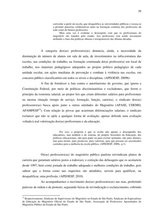 39
curricular a partir da escola; que desqualifica as universidades públicas e recusa-se
a permitir parcerias colaborativas tanto na formação contínua dos professores da
rede como de futuros professores.
Mais uma vez é evidente o desrespeito com que os profissionais do
magistério são tratados pelo estado. Aos professores está sendo novamente
atribuído o ônus das políticas obtusas e irresponsáveis das últimas décadas.
A categoria dos(as) professores(as) denuncia, ainda, a necessidade da
diminuição do número de alunos em sala de aula, de investimentos na infra-estrutura das
escolas, nas condições de trabalho, na formação continuada do(a) professor(a) em local de
trabalho, nos materiais pedagógicos adequados ao projeto político pedagógico de cada
unidade escolar, em ações imediatas de prevenção e combate à violência nas escolas, em
concurso público classificatório em todos os níveis e disciplinas. (APEOESP, 2009b)
A fim de fortalecer a luta contra o autoritarismo do governo, que ignora a
Constituição Federal, por meio de políticas discriminatórias e excludentes, que ferem o
princípio da isonomia salarial, ao propor leis que criam diferentes salários para profissionais
na mesma situação (tempo de serviço, formação, função, carreira), o sindicato dos(as)
professores(as) busca apoio junto a outras entidades do Magistério (APASE, UDEMO,
APAMPESP15
). Com relação às provas que acarretam diferenciações salariais, o sindicato
esclarece que não se opõe a qualquer forma de avaliação, apenas defende uma avaliação
voltada à real valorização dos(as) profissionais e da educação.
Por isso, a proposta é que se avalie não apenas o desempenho dos
educadores, mas também o do sistema, do próprio Secretário da Educação, das
políticas educacionais, não para punir ou para excluir (portanto, não para alienar),
mas para incluir, para promover, para valorizar, para que possam ser encontrados
caminhos para a melhoria da escola pública. (APEOESP, 2009c, p.1)
Os(as) professores(as) do magistério público paulista reivindicam planos de
carreira que garantam salários justos a todos(as), e correção das defasagens que os acometem
desde 1997, bem como jornada de trabalho adequada e melhores condições de trabalho, pois
sabem que a forma como tais requisitos são atendidos, servem para qualificar, ou
desqualificar, uma profissão. (APEOESP, 2010)
Ao acompanharmos o movimento dos(as) professores(as) nas ruas, proferindo
palavras de ordem e de protesto, segurando faixas de reivindicação e esclarecimento, cobrindo
15
Respectivamente, Sindicato de Supervisores do Magistério no Estado de São Paulo, Sindicato de Especialistas
de Educação do Magistério Oficial do Estado de São Paulo, Associação de Professores Aposentados do
Magistério Público do Estado de São Paulo.
 