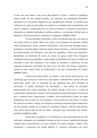 40
as ruas com seus corpos e suas vozes, para despertar os olhos e ouvidos da população,
estamos diante de uma situação histórica, que representa um aprendizado democrático
significativo na vida política daqueles(as) que trabalham pela educação. A resistência que
verificamos por parte do poder público em atender às necessidades dos(as) profissionais e das
escolas, evidencia o grande papel que nos cabe de fortalecer as instituições democráticas,
diminuindo as condições facilitadoras de práticas antiéticas, e construindo o diálogo entre os
diferentes, a fim de que possamos contradizer os antagônicos. (FREIRE, 2003c)
À classe dominante, que dirige os rumos da educação neste país, não interessa
uma leitura crítica de mundo, dentro das escolas ou nas propostas de educação contínua
dos(as) educadores(as). Nestes contextos ainda persiste a dicotomia entre formação técnico-
pedagógica e formação política, leitura do mundo e leitura da palavra, a idéia de neutralidade,
de desaparecimento das ideologias e dos interesses antagônicos, fatores que propiciam a
manipulação em detrimento do sonho, da utopia, da justiça social. Estas concepções
configuram um discurso pragmático e supõe relações de igualdade social, que na verdade, são
articuladas a uma ética capitalista, e nos impede de reconhecer a pertinência de uma
pedagogia progressista, desveladora da razão de ser dos fatos, que instiga o oprimido a
assumir-se como sujeito crítico do conhecimento e da ação transformadora do mundo.
(FREIRE, 2003c)
O descaso do poder político em relação à causa dos(as) professores(as), seu
desinteresse em ouvi-los(as) e tratá-los(as) com respeito, atribuindo-lhes o devido valor que
representam, parece estar na contramão do que significam para atual sociedade da
informação. O grande crescimento das informações e suas formas de circulação,
proporcionados pelo avanço tecnológico das últimas décadas, assim como o avanço do
conhecimento sistematizado e complexo, têm demandado formação prolongada e de alto nível
para o domínio desses conhecimentos. Portanto, os(as) professores(as) detêm um papel
fundamental, tanto do ponto de vista econômico, como do ponto de vista político e cultural.
Em razão de seu número e função, essa categoria constitui um importante grupo ocupacional e
um dos principais agentes da economia nas sociedades modernas, além de representarem,
junto aos(às) profissionais da área da saúde, a principal carga orçamentária dos Estados.
(GATTI e BARRETO, 2009)
Apesar dessa constatação, os investimentos no setor educacional não têm sido
suficientes e adequados à boa qualidade do ensino em todos os níveis, à melhoria da formação
contínua dos(as) educadores(as) e de suas condições de carreira, trabalho e salário, à boa
estruturação e organização das escolas públicas. E, conforme verificamos com os(as)
 